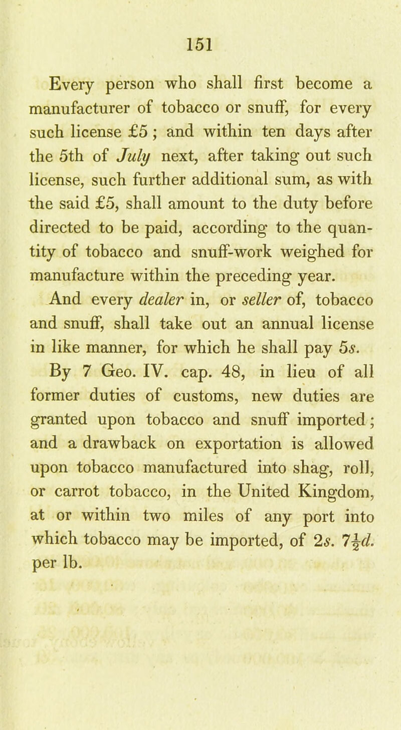 Every person who shall first become a manufacturer of tobacco or snuff, for every such license £5; and within ten days after the 5th of July next, after taking out such license, such further additional sum, as with the said £5, shall amount to the duty before directed to be paid, according to the quan- tity of tobacco and snuff-work weighed for manufacture within the preceding year. And every dealer in, or seller of, tobacco and snuff, shall take out an annual license in like manner, for which he shall pay 5s. By 7 Geo. IV. cap. 48, in lieu of all former duties of customs, new duties are granted upon tobacco and snuff imported; and a drawback on exportation is allowed upon tobacco manufactured into shag, roll, or carrot tobacco, in the United Kingdom, at or within two miles of any port into which tobacco may be imported, of 2s. l\d. per lb.