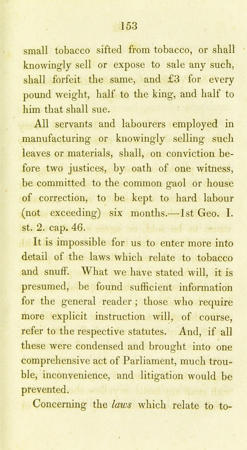 small tobacco sifted from tobacco, or shall knowingly sell or expose to sale any such, shall forfeit the same, and £3 for every pound weight, half to the king, and half to him that shall sue. All servants and labourers employed in manufacturing or knowingly selling such leaves or materials, shall, on conviction be- fore two justices, by oath of one witness, be committed to the common gaol or house of correction, to be kept to hard labour (not exceeding) six months.—1st Geo. I. st. 2. cap. 46. It is impossible for us to enter more into detail of the laws which relate to tobacco and snuff. What we have stated will, it is presumed, be found sufficient information for the general reader ; those who require more explicit instruction will, of course, refer to the respective statutes. And, if all these were condensed and brought into one comprehensive act of Parliament, much trou- ble, inconvenience, and litigation would be prevented. Concerning the laws which relate to to-