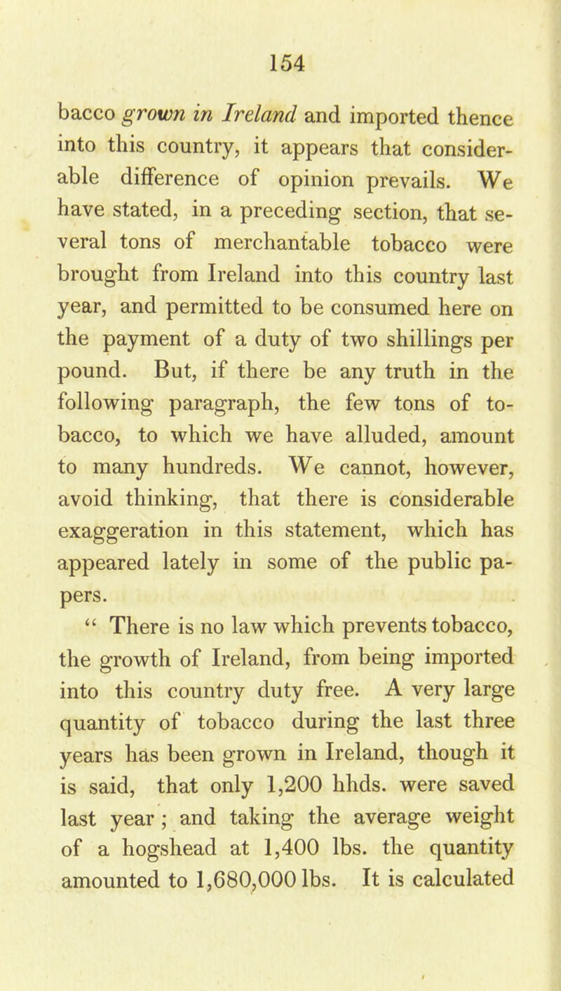 bacco grown in Ireland and imported thence into this country, it appears that consider- able difference of opinion prevails. We have stated, in a preceding section, that se- veral tons of merchantable tobacco were brought from Ireland into this country last year, and permitted to be consumed here on the payment of a duty of two shillings per pound. But, if there be any truth in the following paragraph, the few tons of to- bacco, to which we have alluded, amount to many hundreds. We cannot, however, avoid thinking, that there is considerable exaggeration in this statement, which has appeared lately in some of the public pa- pers. “ There is no law which prevents tobacco, the growth of Ireland, from being imported into this country duty free. A very large quantity of tobacco during the last three years has been grown in Ireland, though it is said, that only 1,200 hhds. were saved last year ; and taking the average weight of a hogshead at 1,400 lbs. the quantity amounted to 1,680,000 lbs. It is calculated