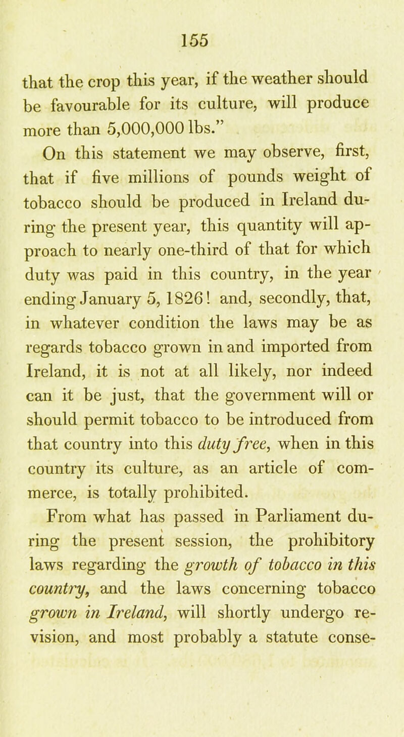 that the crop this year, if the weather should be favourable for its culture, will produce more than 5,000,000 lbs. On this statement we may observe, first, that if five millions of pounds weight of tobacco should be produced in Ireland du- ring the present year, this quantity will ap- proach to nearly one-third of that for which duty was paid in this country, in the year ending January 5, 1826! and, secondly, that, in whatever condition the laws may be as regards tobacco grown in and imported from Ireland, it is not at all likely, nor indeed can it be just, that the government will or should permit tobacco to be introduced from that country into this dutyfree, when in this country its culture, as an article of com- merce, is totally prohibited. From what has passed in Parliament du- ring the present session, the prohibitory laws regarding the growth of tobacco in this country, and the laws concerning tobacco grown in Ireland, will shortly undergo re- vision, and most probably a statute conse-
