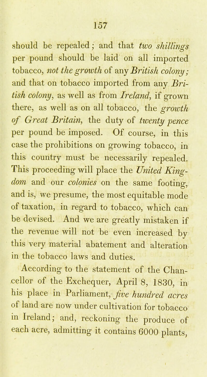 should be repealed; and that two shillings per pound should be laid on all imported tobacco, not the growth of any British colony; and that on tobacco imported from any Bri- tish colony, as well as from Ireland, if grown there, as well as on all tobacco, the growth of Great Britain, the duty of twenty pence per pound be imposed. Of course, in this case the prohibitions on growing tobacco, in this country must be necessarily repealed. This proceeding will place the United King- dom and our colonies on the same footing, and is, we presume, the most equitable mode of taxation, in regard to tobacco, which can be devised. And we are greatly mistaken if the revenue will not be even increased by this very material abatement and alteration in the tobacco laws and duties. According to the statement of the Chan- cellor of the Exchequer, April 8, 1830, in his place in Parliament, fve hundred acres of land are now under cultivation for tobacco in Ireland; and, reckoning the produce of each acre, admitting it contains 6000 plants,