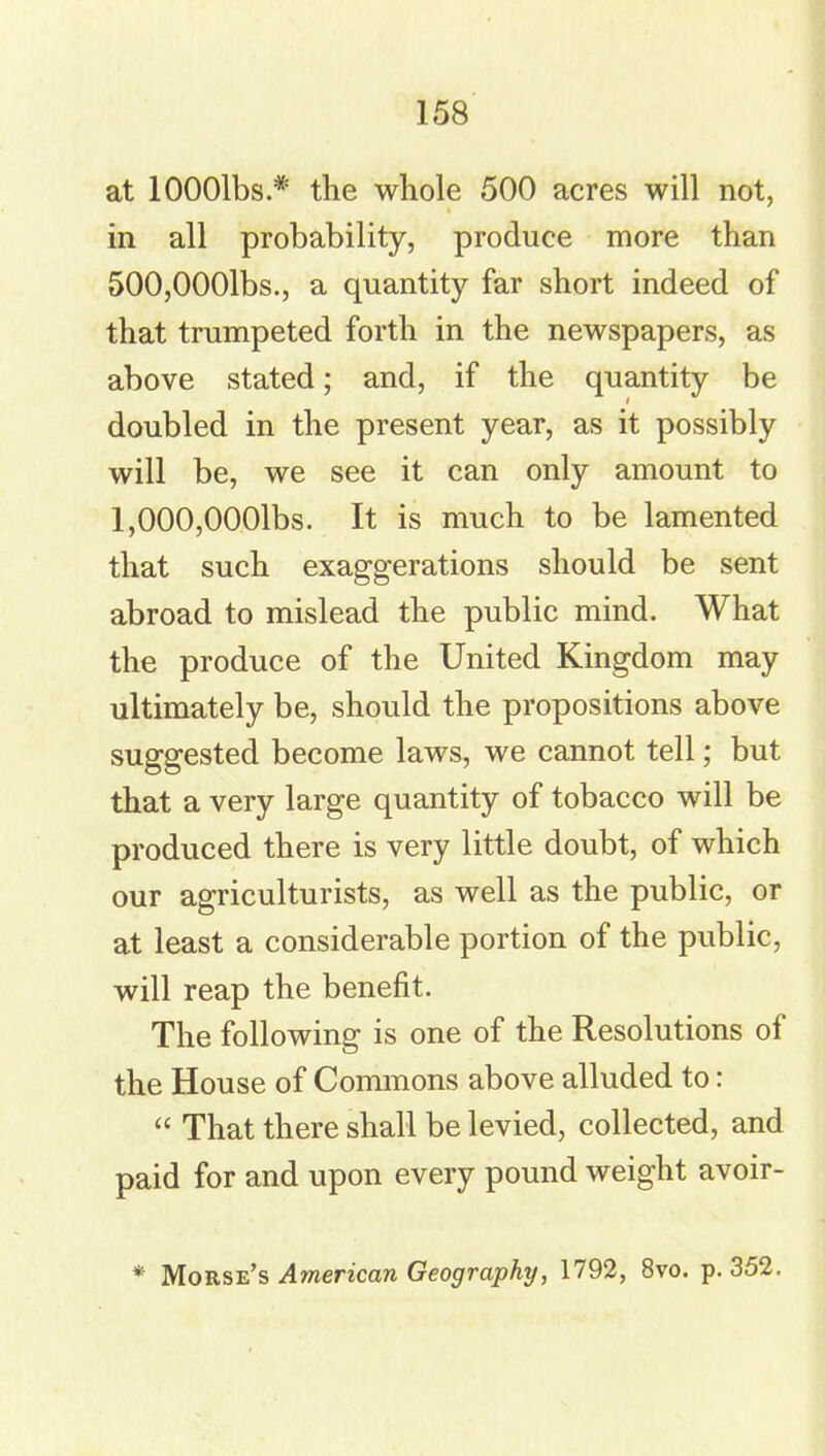 at lOOOlbs.* the whole 500 acres will not, in all probability, produce more than 500,000lbs., a quantity far short indeed of that trumpeted forth in the newspapers, as above stated; and, if the quantity be doubled in the present year, as it possibly will be, we see it can only amount to l,000,000lbs. It is much to be lamented that such exaggerations should be sent abroad to mislead the public mind. What the produce of the United Kingdom may ultimately be, should the propositions above suggested become laws, we cannot tell; but that a very large quantity of tobacco will be produced there is very little doubt, of which our agriculturists, as well as the public, or at least a considerable portion of the public, will reap the benefit. The following is one of the Resolutions of the House of Commons above alluded to: “ That there shall be levied, collected, and paid for and upon every pound weight avoir- * Morse’s American Geography, 1792, 8vo. p. 352.