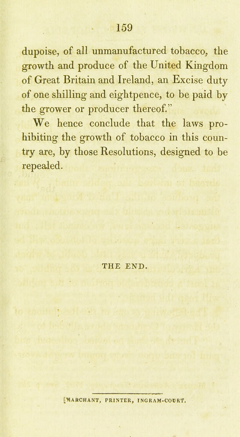 dupoise, of all unmanufactured tobacco, the growth and produce of the United Kingdom of Great Britain and Ireland, an Excise duty of one shilling and eightpence, to be paid by the grower or producer thereof.’' We hence conclude that the laws pro- hibiting the growth of tobacco in this coun- try are, by those Resolutions, designed to be repealed. THE END. [WARCHANT, PRINTER, INGRAM-COURT.