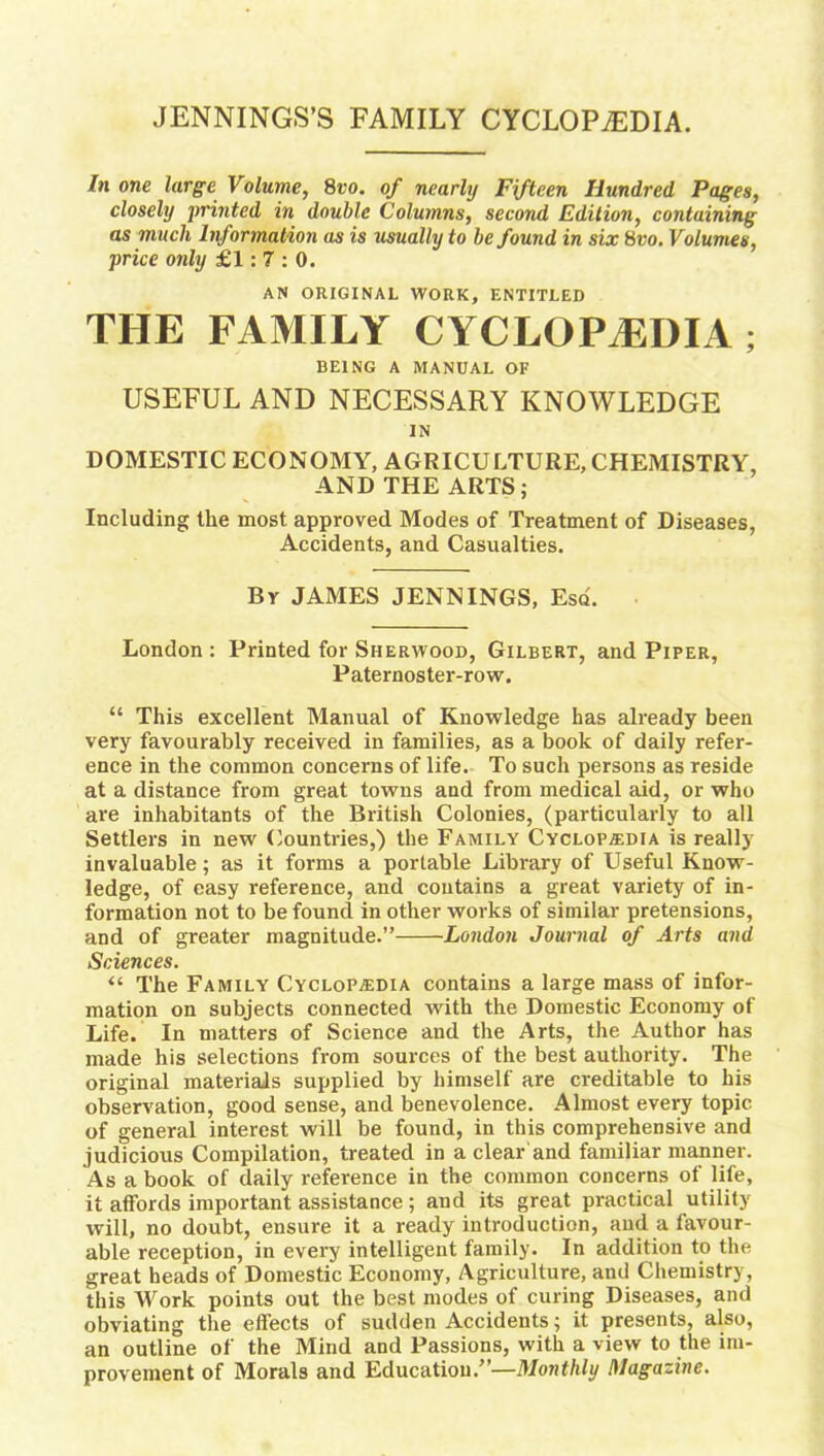 JENNINGS’S FAMILY CYCLOPAEDIA. In one large Volume, 8vo. of nearly Fifteen Hundred Pages, closely printed in double Columns, second Edition, containing as much Information as is usually to be found in six 8vo. Volumes, price only £1:7:0. AN ORIGINAL WORK, ENTITLED THE FAMILY CYCLOPAEDIA ; BEING A MANUAL OF USEFUL AND NECESSARY KNOWLEDGE IN DOMESTIC ECONOMY, AGRICULTURE, CHEMISTRY, AND THE ARTS; Including the most approved Modes of Treatment of Diseases, Accidents, and Casualties. Br JAMES JENNINGS, Esq. London : Printed for Sherwood, Gilbert, and Piper, Paternoster-row. “ This excellent Manual of Knowledge has already been very favourably received in families, as a book of daily refer- ence in the common concerns of life. To such persons as reside at a distance from great towns and from medical aid, or who are inhabitants of the British Colonies, (particularly to all Settlers in new Countries,) the Family Cyclopedia is really invaluable; as it forms a portable Library of Useful Know- ledge, of easy reference, and contains a great variety of in- formation not to be found in other works of similar pretensions, and of greater magnitude.” London Journal of Arts and Sciences. “ The Family Cyclopedia contains a large mass of infor- mation on subjects connected with the Domestic Economy of Life. In matters of Science and the Arts, the Author has made his selections from sources of the best authority. The original materials supplied by himself are creditable to his observation, good sense, and benevolence. Almost every topic of general interest will be found, in this comprehensive and judicious Compilation, treated in a clear and familiar manner. As a book of daily reference in the common concerns of life, it affords important assistance ; and its great practical utility will, no doubt, ensure it a ready introduction, and a favour- able reception, in every intelligent family. In addition to the great heads of Domestic Economy, Agriculture, and Chemistry, this Work points out the best modes of curing Diseases, and obviating the effects of sudden Accidents; it presents, also, an outline of the Mind and Passions, with a view to the im- provement of Morals and Education.”—Monthly Magazine.