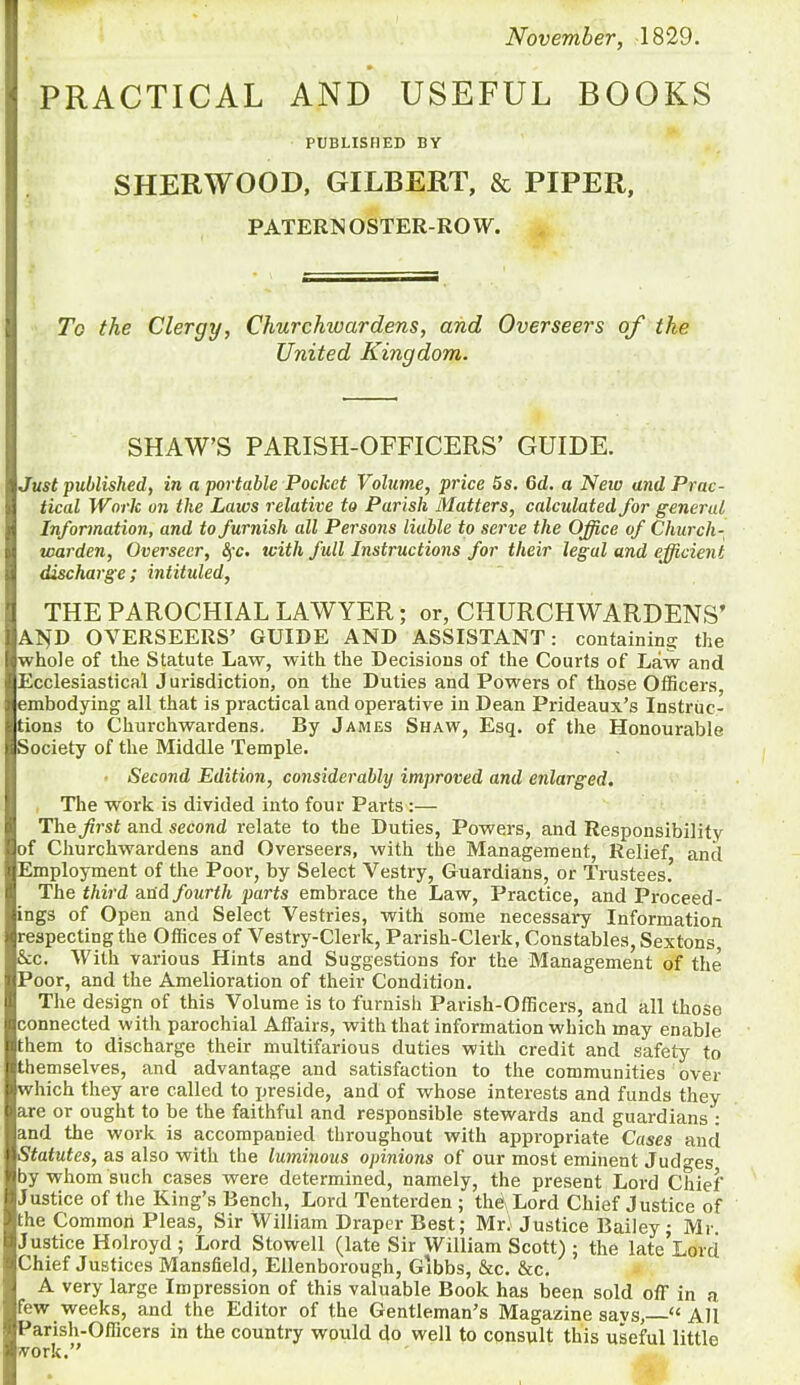 November, 1829. PRACTICAL AND USEFUL BOOKS PUBLISHED BY SHERWOOD, GILBERT, & PIPER, PATERNOSTER-ROW. Tc the Clergy, Churchwardens, and Overseers of the United Kingdom. SHAW’S PARISH-OFFICERS’ GUIDE. Just published, in a portable Pocket Volume, price 5s. Gd. a New and Prac- tical W'ark on the Laws relative to Parish Matters, calculated for general Information, and to furnish all Persons liable to serve the Office of Church- warden, Overseer, fyc. tvith full Instructions for their legal and efficient discharge; intituled, THE PAROCHIAL LAWYER; or, CHURCHWARDENS’ AND OVERSEERS’ GUIDE AND ASSISTANT: containing the whole of the Statute Law, with the Decisions of the Courts of Law and Ecclesiastical J urisdiction, on the Duties and Powers of those Officers, embodying all that is practical and operative in Dean Prideaux’s Instruc- tions to Churchwardens. By James Shaw, Esq. of the Honourable Society of the Middle Temple. Second Edition, considerably improved and enlarged. The work is divided into four Parts:— The first and second relate to the Duties, Powers, and Responsibility of Churchwardens and Overseers, with the Management, Relief anil Employment of the Poor, by Select Vestry, Guardians, or Trustees.’ The third and fourth parts embrace the Law, Practice, and Proceed- ings of Open and Select Vestries, with some necessary Information respecting the Offices of Vestry-Clerk, Parish-Clerk, Constables, Sextons, &c. With various Hints and Suggestions for the Management of the Poor, and the Amelioration of their Condition. The design of this Volume is to furnish Parish-Officers, and all those connected with parochial Affairs, with that information which may enable them to discharge their multifarious duties with credit and safety to themselves, and advantage and satisfaction to the communities over which they are called to preside, and of whose interests and funds they are or ought to be the faithful and responsible stewards and guardians : and the work is accompanied throughout with appropriate Cases and Statutes, as also with the luminous opinions of our most eminent Judges by whom such cases were determined, namely, the present Lord Chief Justice of the King’s Bench, Lord Tenterden ; the Lord Chief Justice of the Common Pleas, Sir William Draper Best; Mri Justice Bailey; Mr. Justice Holroyd ; Lord Stowell (late Sir William Scott) ; the late’Lord Chief Justices Mansfield, Ellenborough, Gibbs, &c. &c. A very large Impression of this valuable Book has been sold off in a few weeks, and the Editor of the Gentleman’s Magazine savs, “All Parish-Officers in the country would do well to consult this useful little York.”