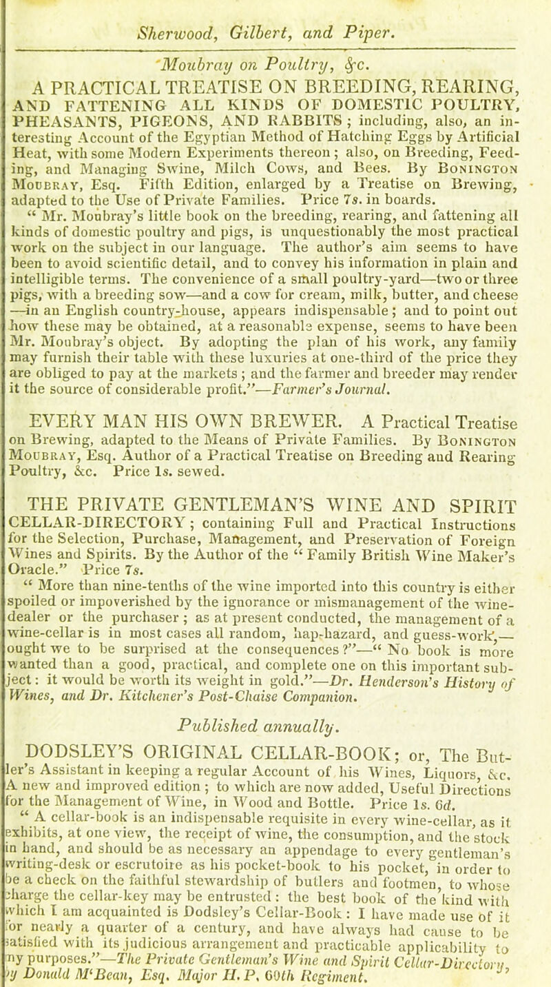 'Moubray on Poultry, Spc. A PRACTICAL TREATISE ON BREEDING, REARING, AND FATTENING ALL KINDS OF DOMESTIC POULTRY, PHEASANTS, PIGEONS, AND RABBITS ; including, also, an in- teresting Account of the Egyptian Method of Hatching Eggs by Artificial Heat, -with some Modern Experiments thereon; also, on Breeding, Feed- ing, and Managing Swine, Milch Cows, and Bees. By Bonington Moobray, Esq. Fifth Edition, enlarged by a Treatise on Brewing, adapted to the Use of Private Families. Price 7s. in boards. “ Mr. Moubray’s little book on the breeding, rearing, and fattening all kinds of domestic poultry and pigs, is unquestionably the most practical work on the subject in our language. The author’s aim seems to have been to avoid scientific detail, and to convey his information in plain and intelligible terms. The convenience of a small poultry-yard—two or three pigs, with a breeding sow—and a cow for cream, milk, butter, and cheese —in an English country;house, appears indispensable ; and to point out how these may be obtained, at a reasonable expense, seems to have been Mr. Monbray’s object. By adopting the plan of his work, any family may furnish their table with these luxuries at one-third of the price they are obliged to pay at the markets ; and the farmer and breeder may render it the source of considerable profit.”-—Farmer’s Journal. EVERY MAN HIS OWN BREWER. A Practical Treatise on Brewing, adapted to the Means of Private Families. By Bonington Moubray, Esq. Author of a Practical Treatise on Breeding and Rearing Poultry, &c. Price Is. sewed. THE PRIVATE GENTLEMAN’S WINE AND SPIRIT CELLAR-DIRECTORY ; containing Full and Practical Instructions for the Selection, Purchase, Management, and Preservation of Foreign Wines and Spirits. By the Author of the “ Family British Wine Maker’s Oracle.” Price 7s. “ More than nine-tenths of the wine imported into this country is either spoiled or impoverished by the ignorance or mismanagement of the wine- dealer or the purchaser; as at present conducted, the management of a wine-cellar is in most cases all random, hap-liazard, and guess-work ought we to be surprised at the consequences ?”—“ No book is more wanted than a good, practical, and complete one on this important sub- ject : it would be worth its weight in gold.”—Dr. Herulerson’s History of 1Vines, and Dr. Kitchener’s Post-Chaise Companion. Published annually. DODSLEY’S ORIGINAL CELLAR-BOOK; or, The But- ler’s Assistant in keeping a regular Account of his Wines, Liquors, &c. A new and improved edition ; to which are now added, Useful Directions for the Management of Wine, in Wood and Bottle. Price Is. 6d. “ A cellar-book is an indispensable requisite in every wine-cellar, as it exhibits, at one view, the receipt of wine, the consumption, and the stock in hand, and should be as necessary an appendage to every gentleman’s writing-desk or escrutoire as his pocket-book to his pocket,°in order to be a check on the faithful stewardship of butlers and footme’n to whose charge the cellar-key may be entrusted : the best book of the’kind with which I am acquainted is Dodsley’s Celiar-Book : I have made use of it 'or nearly a quarter of a century, and have always had cause to be satisfied with its judicious arrangement and practicable applicability to ny purposes.”—The Private Gentleman’s Wine and Spirit Cellar-Direcloni nj Donald M‘Bean, Esq. Major H. P, COIh Regiment.