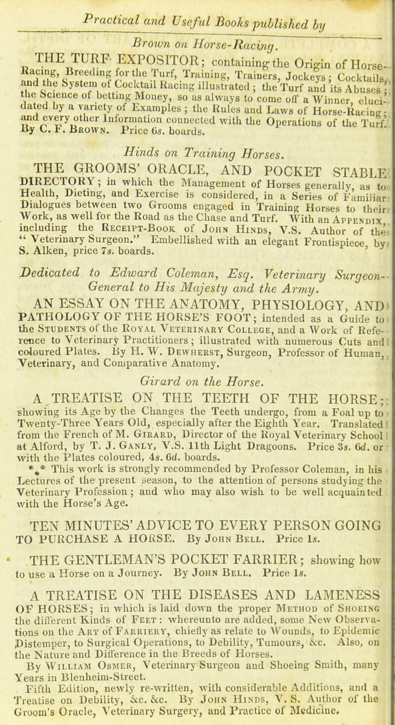 Brown on Horse-Racing. THE TURF EXPOSITOR; containing the Origin of Horse- tacing, Breeding for the Turf, Training, Trainers, Jockeys; Cocktails, and the System of Cocktail Racing illustrated; the Turf and its Abuses the Science of betting Money, so as always to come off a Winner eluci- dated by a variety of Examples ; the Rules and Laws of Horse-Racing- «uid every other Information connected with the Operations of the Turf! By C. F. Brown. Price Gs. boards. Hinds on Training Horses. THE GROOMS’ ORACLE, AND POCKET STABLE DIRECTORY; in which the Management of Horses generally as to Health, Dieting, and Exercise is considered, in a Series of Familiar Dialogues between two Grooms engaged in Training Horses to their Work, as well for the Road as the Chase and Turf. With an Appendix including the Receipt-Book of John Hinds, Y.S. Author of the “ Veterinary Surgeon.” Embellished with an elegant Frontispiece by S. Aiken, price 7s. boards. ’ 1 Dedicated to Edward Coleman, Esq. Veterinary Surgeon- General to His Majesty and the Army. AN ESSAY ON THE ANATOMY, PHYSIOLOGY, AND PATHOLOGY OF THE HORSE’S FOOT; intended as a Guide to the Students of the Royal Veterinary College, and a Work of Refe- rence to Veterinary Practitioners; illustrated with numerous Cuts and coloured Plates. By H. W. Dewiierst, Surgeon, Professor of Human, Veterinary, and Comparative Anatomy. Girard on the Horse. A TREATISE ON THE TEETH OF THE HORSE; showing its Age by the Changes the Teeth undergo, from a Foal up to Twenty-Three Years Old, especially after the Eighth Year. Translated ! from the French of M. Girard, Director of the Royal Veterinary School at Alforcl, by T. J. Ganly, V.S. 11th Light Dragoons. Price 3s. 6d. or with the Plates coloured, 4s. 6d. boards. *m* This work is strongly recommended by Professor Coleman, in his Lectures of the present season, to the attention of persons studying the Veterinary Profession; and who may also wish to be w'ell acquainted with the Horse’s Age. TEN MINUTES’ ADVICE TO EVERY PERSON GOING TO PURCHASE A HORSE. By John Bell. Price Is. * THE GENTLEMAN’S POCKET FARRIER; showing how to use a Horse on a Journey. By John Bell. Price Is. A TREATISE ON THE DISEASES AND LAMENESS OF HORSES; in which is laid down the proper Method of Shoeing the different Kinds of Feet : whereunto are added, some New Observa- tions on the Art of Farriery, chiefly as relate to Wounds, to Epidemic Distemper, to Surgical Operations, to Debility, Tumours, &c. Also, on the Nature and Difference in the Breeds of Horses. By William Osmer, Veterinary Surgeon and Shoeing Smith, many Years in Blenheim-Street. Fifth Edition, newly re-written, with considerable Additions, and a Treatise on Debility, &c. &c. By John Hinds, V.S. Author of the Groom’s Oracle, Veterinary Surgery, and Practice of Medicine.
