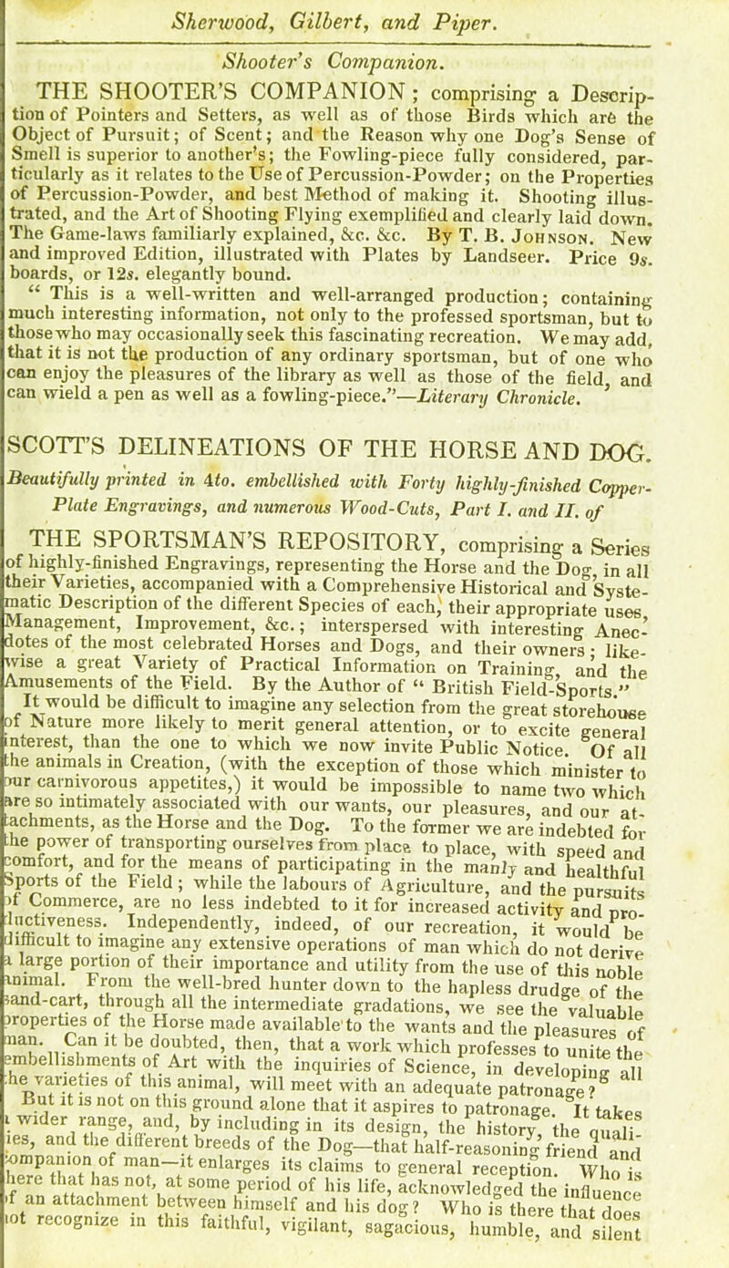 Shooter’s Companion. THE SHOOTER’S COMPANION ; comprising- a Descrip- tion of Pointers and Setters, as well as of those Birds which are the Object of Pursuit; of Scent; and the Reason why one Dog’s Sense of Smell is superior to another’s; the Fowling-piece fully considered, par- ticularly as it relates to the Use of Percussion-Powder; on the Properties of Percussion-Powder, and best Method of making it. Shooting illus- trated, and the Art of Shooting Flying exemplified and clearly laid down. The Game-laws familiarly explained, &c. &c. By T. B. Johnson. New and improved Edition, illustrated with Plates by Landseer. Price 9s. boards, or 12s. elegantly bound. “ This is a well-written and well-arranged production; containing much interesting information, not only to the professed sportsman, but to those who may occasionally seek this fascinating recreation. We may add, that it is not the production of any ordinary sportsman, but of one who can enjoy the pleasures of the library as well as those of the field and can wield a pen as well as a fowling-piece.”—Literary Chronicle. ’ SCOTT’S DELINEATIONS OF THE HORSE AND DOC. Beautifully printed in 4 to. embellished with Forty highly-finished Copper- Plate Engravings, and numerous Wood-Cuts, Part I. and II. of THE SPORTSMAN’S REPOSITORY, comprising- a Series of highly-finished Engravings, representing the Horse and the Do°- in all their Varieties, accompanied with a Comprehensive Historical ancf Syste- matic Description of the different Species of each} their appropriate uses Management, Improvement, &c.; interspersed with interesting Anec- dotes of the most celebrated Horses and Dogs, and their owners • like- wise a great Variety of Practical Information on Training and the Amusements of the Field. By the Author of “ British Field-Sports ” It would be difficult to imagine any selection from the great storehouse of Nature more likely to merit general attention, or to excite general interest, than the one to which we now invite Public Notice Of all the animals in Creation, (with the exception of those which minister to our carnivorous appetites,) it would be impossible to name two which are so intimately associated with our wants, our pleasures, and our af- achments, as die Horse and the Dog. To the former we are indebted for the power of transporting ourselves from place to place, with speed and comfort, and for the means of participating in the manly and healthful Sports of the Field; while the labours of Agriculture, and the pursuits bf Commerce, are no less indebted to it for increased activity and urn uctiveness. Independently, indeed, of our recreation, it would* be difficult to imagine any extensive operations of man which do not derive i large portion of their importance and utility from the use of this noble animal. From the well-bred hunter down to the hapless drudge of the >and-cart, through all the intermediate gradations, we see the valuable properties of the Horse made available'to the wants and the pleasures of man. Can it be doubted, then, that a work which professes to unite the embellishments of Art with the inquiries of Science, in developing all the varieties of this animal, will meet with an adequate patronage?8 But it is not on this ground alone that it aspires to patronage. ^It takes i wider range, and, by including in its design, the history, the qu ili ies, and the different breeds of the Dog—that half-reasoning friend and Crrtn,°f man—lt enlarSes its claims to general reception. Who is iere that has not, at some period of his life, acknowledged the influence *S25fiSt thisVSlhfTelf a!nd MS d°g • Wh° is there ,hat does lot recoDnize m this faithful, vigilant, sagacious, humble, and silent