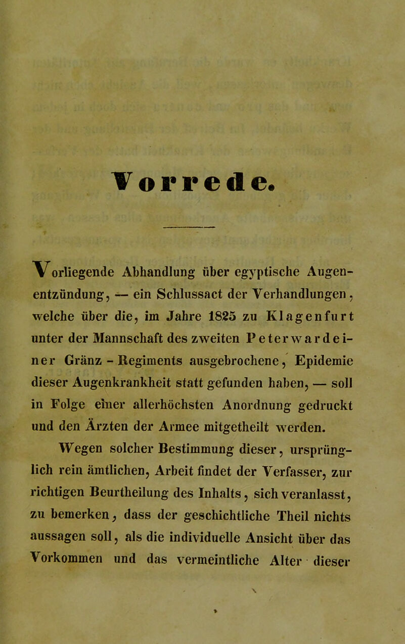 Vorrede. Vorliegende Abhandlung über egyptische Augen- entzündung, — ein Schlussact der Verhandlungen , welche über die, im Jahre 1825 zu Klagenfurt unter der Mannschaft des zweiten Peterwardei- ner Gränz - Regiments ausgebrochene, Epidemie dieser Augenkrankheit statt gefunden haben, — soll in Folge einer allerhöchsten Anordnung gedruckt und den Ärzten der Armee mitgetheilt werden. Wegen solcher Bestimmung dieser, ursprüng- lich rein amtlichen, Arbeit findet der Verfasser, zur richtigen Beurtheilung des Inhalts, sich veranlasst, zu bemerken, dass der geschichtliche Theil nichts aussagen soll, als die individuelle Ansicht über das Vorkommen und das vermeintliche Alter dieser >