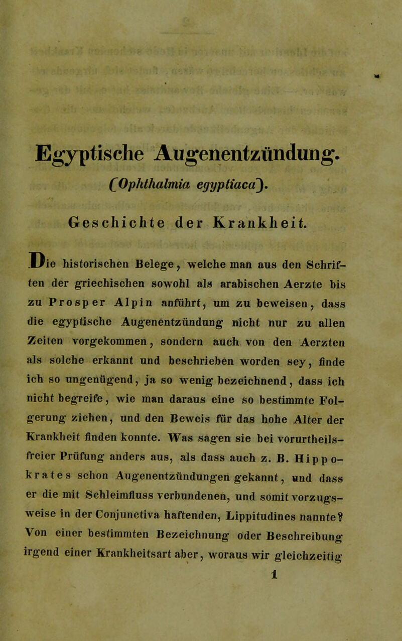 Egyptischc Augenentzündung. (Ophthalmia egyptiacä). Gescliichte der Krankheit. Die historischen Belege, welche man aus den Schrif- ten der griechischen sowohl als arabischen Aerzte bis zu Prosper Alpin anführt, um zu beweisen, dass die egyptische Augenentzündung nicht nur zu allen Zeiten vorgekommen, sondern auch von den Aerzten als solche erkannt und beschrieben worden sey, finde ich so ungenügend, ja so wenig bezeichnend, dass ich nicht begreife, wie man daraus eine so bestimmte Fol- gerung ziehen, und den Beweis für das hohe Alter der Krankheit finden konnte. Was sagen sie bei vorurteils- freier Prüfung anders aus, als dass auch z. B. Hippo- krates schon Augenentzündungen gekannt, und dass er die mit Schleimfluss verbundenen, und somit vorzugs- weise in der Conjunctiva haftenden, Lippitudines nannte? Von einer bestimmten Bezeichnung* oder Beschreibung irgend einer Krankheitsart aber, woraus wir gleichzeitig