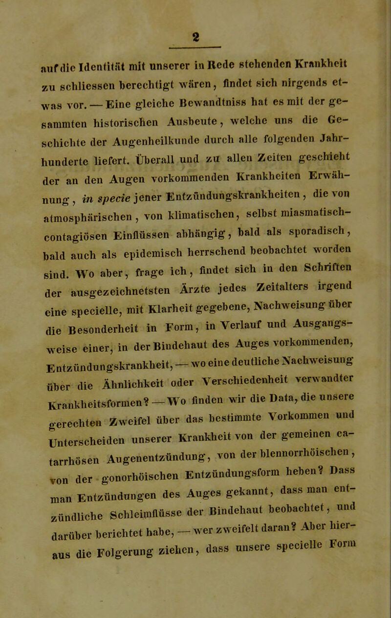 auf die Identität mit unserer in Rede stehenden Krankheit zu schliessen berechtigt wären, findet sich nirgends et- was vor. — Eine gleiche ßewandtniss hat es mit der ge- sammten historischen Ausbeute, welche uns die Ge- schichte der Augenheilkunde durch alle folgenden Jahr- hunderte liefert. Überall und zu allen Zeiten geschieht der an den Augen vorkommenden Krankheiten Erwäh- nung , in specie jener Entzündungskrankheiten , die von atmosphärischen, von klimatischen, selbst miasmatiscli- contagiüsen Einflüssen abhängig, bald als sporadisch, bald auch als epidemisch herrschend beobachtet worden sind. Wo aber, frage ich, findet sich in den Schriften der ausgezeichnetsten Ärzte jedes Zeitalters irgend eine specielle, mit Klarheit gegebene, Nachweisung über die Besonderheit in Form, in Verlauf und Ausgangs- weise einer, in der Bindehaut des Auges vorkommenden, Entzündungskrankheit, - wo eine deutliche Nachweisung über die Ähnlichkeit oder Verschiedenheit verwandter Krankheitsformen? —Wo finden wir die Data, die unsere gerechten Zweifel über das bestimmte Vorkommen und Unterscheiden unserer Krankheit von der gemeinen ca- tarrhösen Augenentzündung, von der blennorrhöischen, von der gonorhöischen Entzündungsform heben? Dass man Entzündungen des Auges gekannt, dass man ent- zündliche Schleimflüsse der Bindehaut beobachtet, und darüber berichtet habe, - wer zweifelt daran? Aber hier- aus die Folgerung ziehen, dass unsere specielle Form