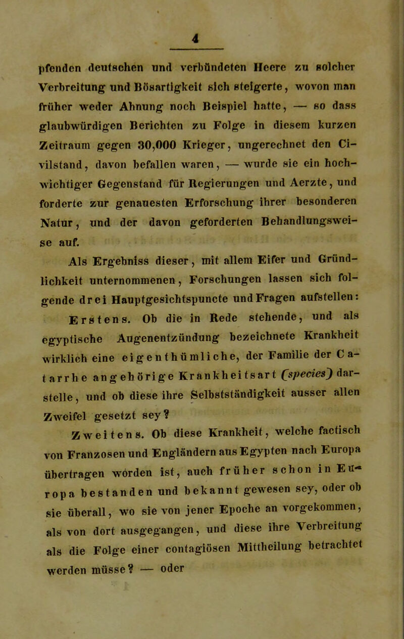 pfendcn deutschen und verbündeten Heere zu solcher Verbreitung und Bösartigkeit sich steigerte, wovon man früher weder Ahnung noch Beispiel hatte, — so dass glaubwürdigen Berichten zu Folge in diesem kurzen Zeitraum gegen 30,000 Krieger, ungerechnet den Ci- vilstand, davon befallen waren, — wurde sie ein hoch- wichtiger Gegenstand für Regierungen und Aerzte, und forderte zur genauesten Erforschung ihrer besonderen Natur, und der davon geforderten Behandlungswei- se auf. Als Ergebniss dieser, mit allem Eifer und Gründ- lichkeit unternommenen, Forschungen lassen sich fol- gende drei Hauptgesichtspuncte und Fragen aufstellen: Erstens. Ob die in Rede stehende, und als egyptische Augenentzündung bezeichnete Krankheit wirklich eine eigenthümliche, der Familie der C a- tarrhe angehörig'e Krankheitsart (speciesj dar- stelle, und ob diese ihre Selbstständigkeit ausser allen Zweifel gesetzt sey ? Zweitens. Ob diese Krankheit, welche factisch von Franzosen und Engländern aus Egypten nach Europa übertragen worden ist, auch früher schon in EU*« ropa bestanden und bekannt gewesen sey, oder ob sie überall, wo sie von jener Epoche an vorgekommen, als von dort ausgegangen, und diese ihre Verbreitung als die Folge einer contagiösen Mittheilung betrachtet werden müsse? — oder