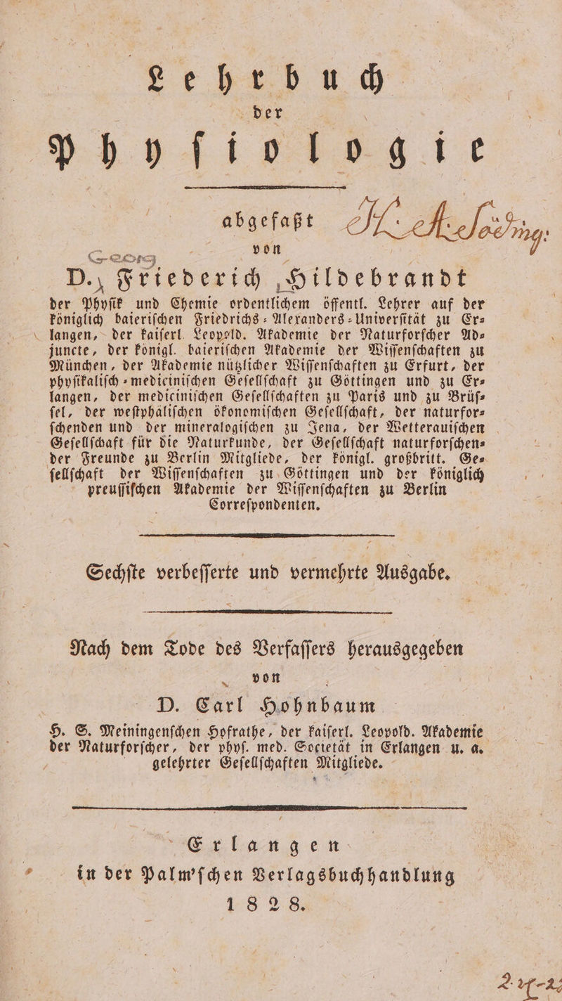 Leher bu 9 der p wenn, 0 ie asarfafı ballen He heefeifng Re von D. f Friederich Hildebrandt der e und Chemie ordentlichem öffentl. Lehrer auf der königlich baieriſchen Friedrichs -Alexanders-Univerſität zu Er— langen, der kaiſerl Leopeld. Akademie der Naturforſcher Ads juncte, der Ponigl. baieriſchen Akademie der Wiſſenſchaften zu München, der Akademie nützlicher Wiſſenſchaften zu Erfurt, der phyſikaliſch⸗medieiniſchen Geſellſchaft zu Göttingen und zu Er⸗ langen, der mediciniihen Geſellſchaften zu Paris und zu Brüfs ſel, der weſtphäliſchen ökonomiſchen Geſellſchaft, der naturfors ſchenden und der mineralogiſchen zu Jena, der Wetterauiſchen Geſellſchaft für die Naturkunde, der Geſellſchaft naturforſchen⸗ der Freunde zu Berlin Mitgliede, der königl. großbritt. Ge⸗ ſellſchaft der Wiſſenſchaften zu Göttingen und der königlich preuſſiſchen Akademie der Wiſſenſchaften zu Berlin | Correſpondenten. Sechſte verbeſſerte und vermehrte Ausgabe. Nach dem Tode des Verfaſſers herausgegeben | von 8 D. Carl Gehn baum H. S. Meiningenſchen Hofrathe, der kaiſerl. Leopold. Akademie der Naturforſcher, der phyſ. med. Societät in Erlangen u. a. gelehrter Geſellſchaften Mithhede. Erlang e n in der Palm'ſchen e ee