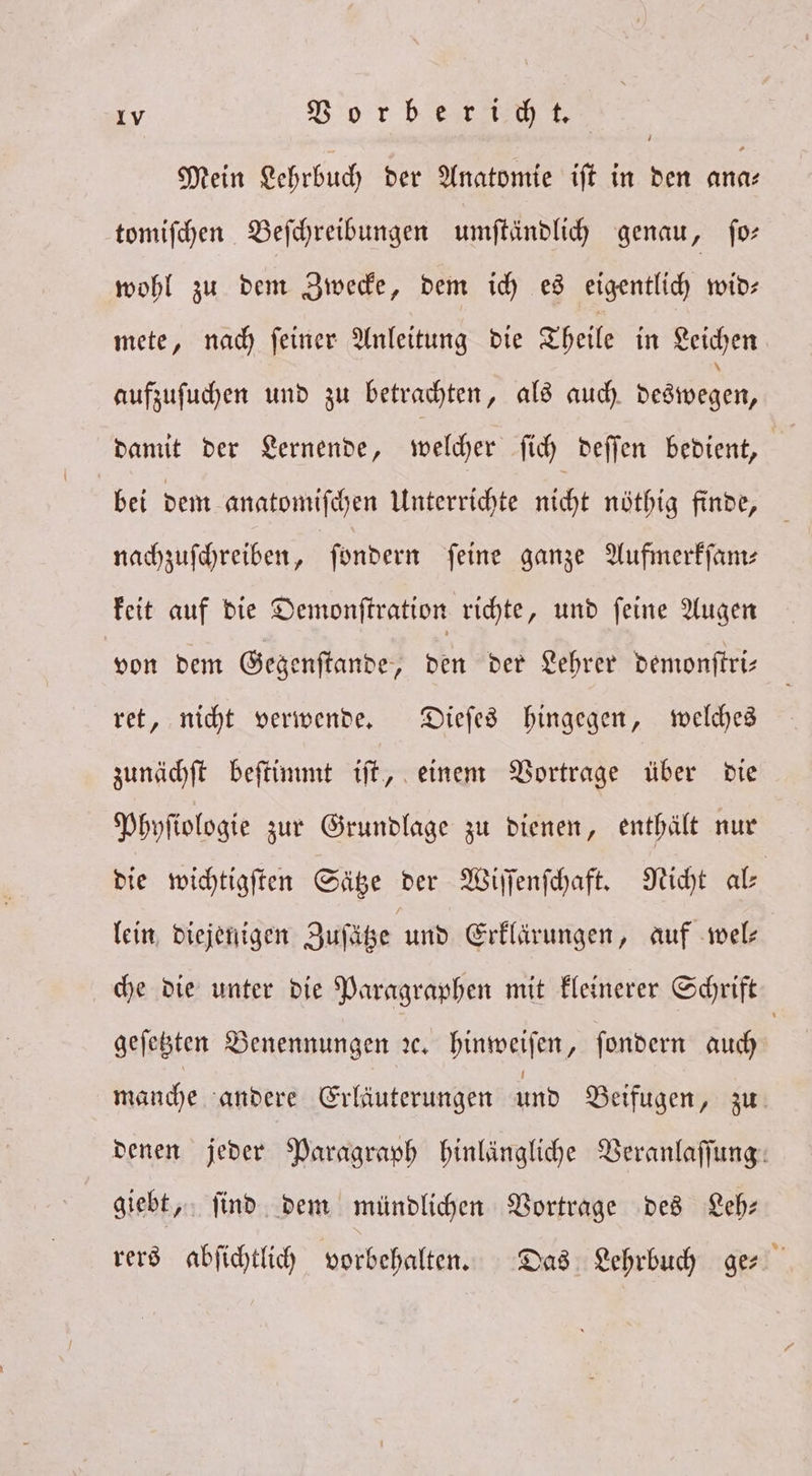Mein Lehrbuch der Anatomie iſt in den ana⸗ tomiſchen Beſchreibungen umſtändlich genau, ſo— wohl zu dem Zwecke, dem ich es eigentlich wid— mete, nach ſeiner Anleitung die Theile in Leichen aufzuſuchen und zu betrachten, als auch deswegen, damit der Lernende, welcher ſich deſſen bedient, bei dem anatomiſchen Unterrichte nicht nöthig finde, nachzuſchreiben, ſondern feine ganze Aufmerkſam— keit auf die Demonſtration richte, und ſeine Augen von dem Gegenſtande, den der Lehrer demonſtri— ret, nicht verwende. Dieſes hingegen, welches zunächſt beſtimmt iſt, einem Vortrage über die Phyſiologie zur Grundlage zu dienen, enthält nur die wichtigſten Sätze der Wiſſenſchaft. Nicht al lein diejenigen Zuſätze und Erklärungen, auf wel— che die unter die Paragraphen mit kleinerer Schrift geſetzten Benennungen ꝛc. hinweiſen, ſondern auch | manche andere Erläuterungen und Beifugen, zu denen jeder Paragraph hinlängliche Veranlaſſung giebt, ſind dem mündlichen Vortrage des Leh— rers abſichtlich vorbehalten. Das Lehrbuch ge⸗