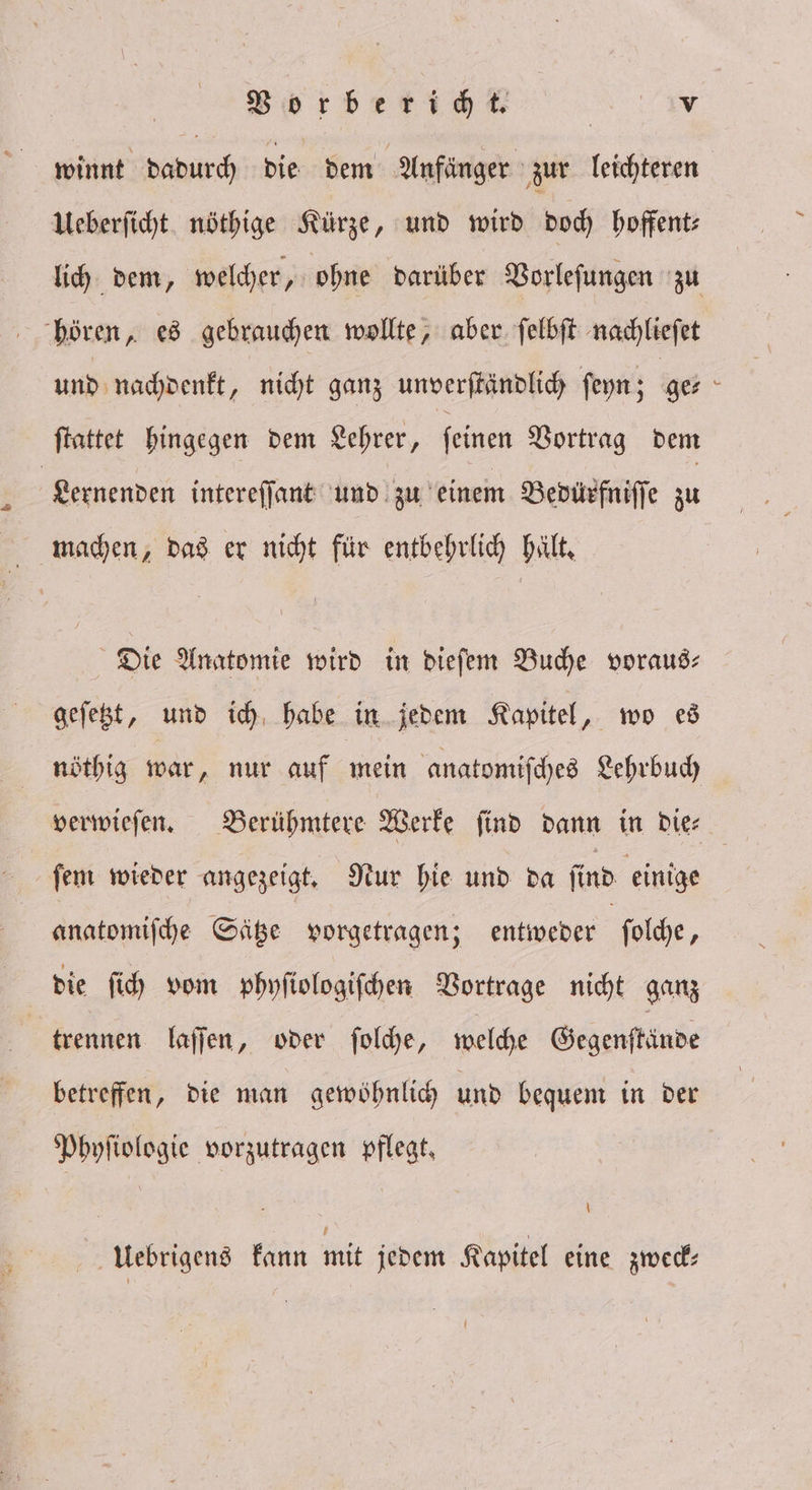 winnt dadurch die dem Anfänger zur leichteren Ueberſicht nöthige Kürze, und wird doch hoffent⸗ hören, es gebrauchen wollte, aber ſelbſt nachlieſet und nachdenkt, nicht ganz unverſtändlich ſeyn; ge⸗ ſtattet hingegen dem Lehrer, ſeinen Vortrag dem Lernenden intereſſant und zu einem Bedürfniſſe zu machen, das er nicht für entbehrlich hält. Die Anatomie wird in dieſem Buche voraus— geſetzt, und ich habe in jedem Kapitel, wo es ſem wieder angezeigt. Nur hie und da ſind einige anatomiſche Sätze vorgetragen; entweder ſolche, | | die fih vom phyſiologiſchen Vortrage nicht ganz | trennen. laſſen, oder ſolche, welche Gegenſtände betreffen, die man gewohnlich und bequem in der Phyſiologie vorzutragen pflegt. Ueebrigens kann mit jedem Kapitel eine zweck⸗ 8