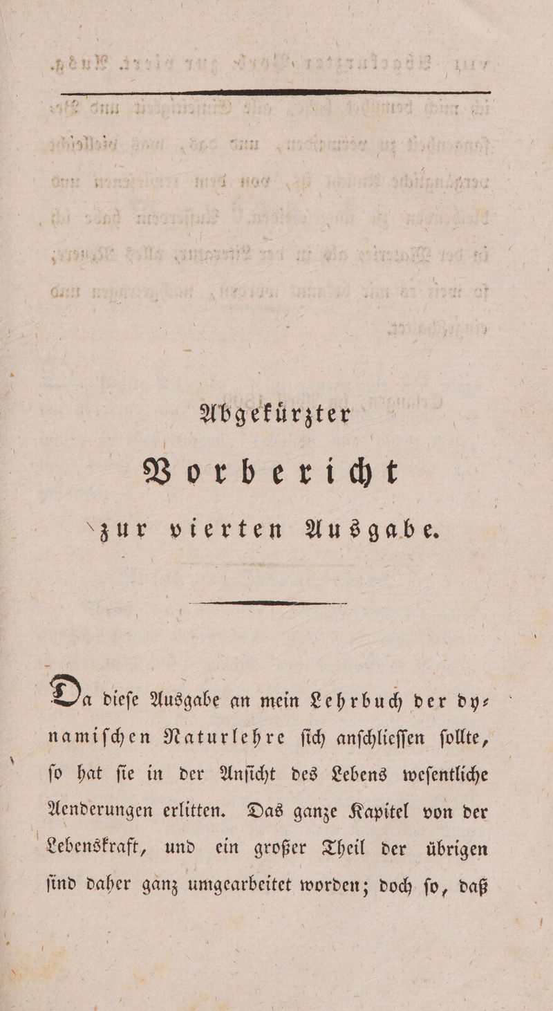 Abgekuͤrzter Vorbericht zur vierten Ausgabe. | Da dieſe Ausgabe an mein Lehrbuch der dy— namiſchen Naturlehre ſich anſchlieſſen ſollte, ſo hat ſie in der Anſicht des Lebens weſentliche Aenderungen erlitten. Das ganze Kapitel von der Lebenskraft, und ein großer Theil der übrigen ſind daher ganz umgearbeitet worden; doch ſo, daß