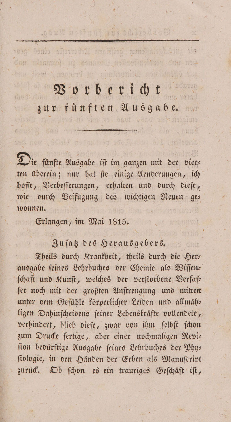 Bordberiüt. zur fünften Ausgabe. | Die fünfte Ausgabe iſt im ganzen mit der vier⸗ ten überein; nur hat ſie einige Aenderungen, ich hoffe, Verbeſſerungen, erhalten und durch dieſe, wie durch Beifügung des wichtigen Neuen ge— wonnen. | Erlangen, im Mai 1815. Zuſatz des Herausgebers. Theils durch Krankheit, theils durch die Her ausgabe ſeines Lehrbuches der Chemie als Wiſſen⸗ ſchaft und Kunſt, welches der verſtorbene Verfaſ— ſer noch mit der größten Anſtrengung und mitten unter dem Gefühle körperlicher Leiden und allmäh⸗ ligen Dahinſcheidens ſeiner Lebenskräfte vollendete, verhindert, blieb dieſe, zwar von ihm ſelbſt ſchon zum Drucke fertige, aber einer nochmaligen Revi⸗ ſion bedürftige Ausgabe ſeines Lehrbuches der Phy— ſiologie, in den Händen der Erben als Manuſcript zurück. Ob ſchon es ein trauriges Geſchäft iſt,