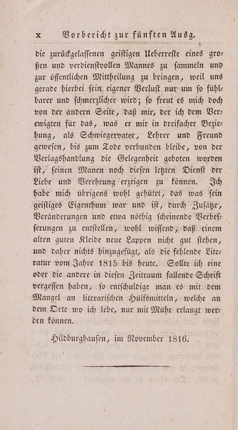 die zurückgelaſſenen geiſtigen Ueberreſte fans gro⸗ ßen und verdienſtvollen Mannes zu ſammeln und zur öffentlichen Mittheilung zu bringen, weil uns gerade hierbei ſein eigener Verluſt nur um ſo fühl⸗ barer und ſchmerzlicher wird; ſo freut es mich doch von der andern Seite, daß mir, der ich dem Ver— ewigten für das, was er mir in dreifacher Bezie— hung, als Schwiegervater, Lehrer und Freund geweſen, bis zum Tode verbunden bleibe, von der Verlagshandlung die Gelegenheit geboten worden iſt, ſeinen Manen noch dieſen letzten Dienſt der Liebe und Verehrung erzeigen zu können. Ich habe mich übrigens wohl gehütet, das was ſein geiſtiges Eigenthum war und iſt, durch Zuſätze, Veränderungen und etwa nöthig ſcheinende Verbeſ⸗ ſerungen zu entſtellen, wohl wiſſend, daß einem alten guten Kleide neue Lappen nicht gut ſtehen, und daher nichts hinzugefügt, als die fehlende Lite: ratur vom Jahre 1815 bis heute. Sollte ich eine oder die andere in dieſen Zeitraum fallende Schrift vergeſſen haben, ſo entſchuldige man es mit dem Mangel an literariſchen Hülfsmitteln, welche an dem Orte wo ich lebe, nur mit 1 erlangt wer: den können. Hildburghauſen, im November 1816.