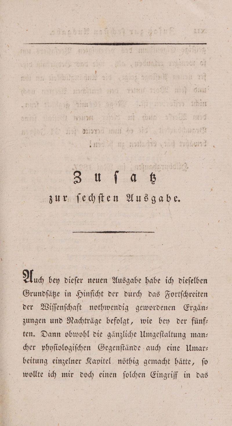 Eos es er ae zur ſechſten Ausgabe. Auch bey dieſer neuen Ausgabe habe ich dieſelben Grundſätze in Hinſicht der durch das Fortſchreiten der Wiſſenſchaft nothwendig gewordenen Ergän— zungen und Nachträge befolgt, wie bey der fünf— ten. Dann obwohl die gänzliche Umgeſtaltung man— cher phyſiologiſchen Gegenſtände auch eine Umar— beitung einzelner Kapitel nöthig gemacht hätte, ſo wollte ich mir doch einen ſolchen Eingriff in das