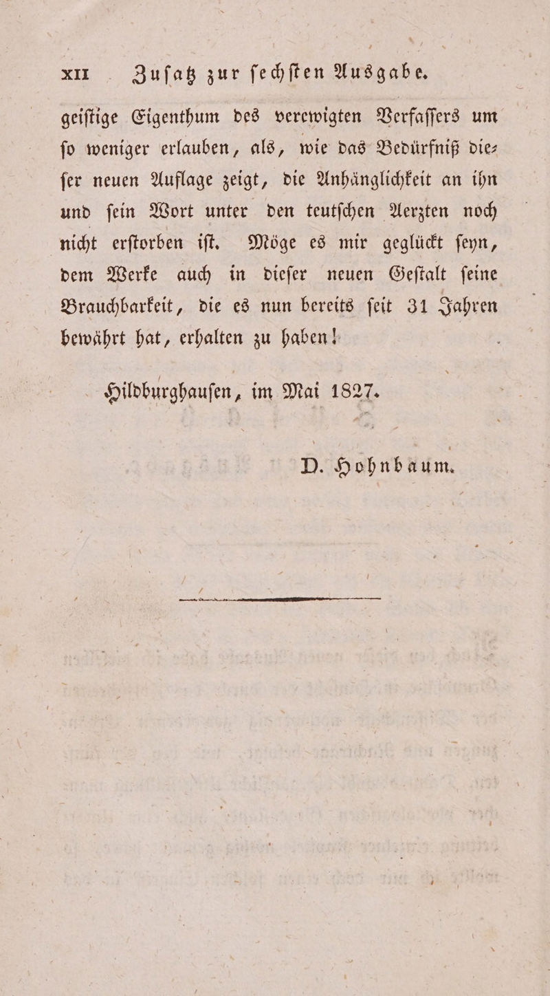 geiſtige Eigenthum des verewigten Verfaſſers um ſo weniger erlauben, als, wie das Bedürfniß die⸗ ſer neuen Auflage zeigt, die Anhänglichkeit an ihn und ſein Wort unter den teutſchen Aerzten noch nicht erſtorben iſt. Möge es mir geglückt ſeyn, dem Werke auch in dieſer neuen Geſtalt ſeine Brauchbarkeit, die es nun bereits ſeit 31 Jahren bewährt hat, erhalten zu haben! | Hildburghauſen, im Mai 1827. D. Hohnbaum.