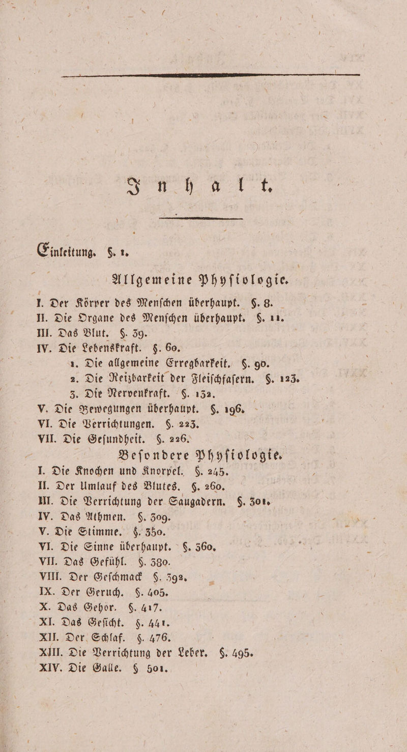 E inleitung. §. 1. * Allgemeine Phyſtologie. 1. Der Körper des Menſchen überhaupt. §. 8. II. Die Organe des Menſchen überhaupt. §. 11. III. Das Blut. C. 39. IV. Die Lebenskraft. $. 60. 1. Die allgemeine Erregbarkeit. $. go. 2. Die Reizbarkeit der Fleiſchfaſern. §. 123. 3. Die Nervenkraft. 5. 132. v. Die Bewegungen überhaupt. §. 196. VI. Die Verrichtungen. $. 223. VII. D Die Geſundheit. $. 226. | Beſondere Phyſiologte. I. Die Knochen und Knorpel. F. 245. II. Der Umlauf des Blutes. 5. 260. UI. Die Verrichtung der Saugadern. $. 301. IV. Das Athmen. . 309. V. Die Stimme. F. 350. VI. Die Sinne überhaupt. 6. 560, VII. Das Gefühl. §. 530. VIII. Der Geſchmack F. 392. IX. Der Geruch. F. 405. X. Das Gehör. $. 417. XI. Das Geſicht. §. 441. XII. Der Schlaf. $. 476. XIII. Die Verrichtung der Leber. 6. 495.