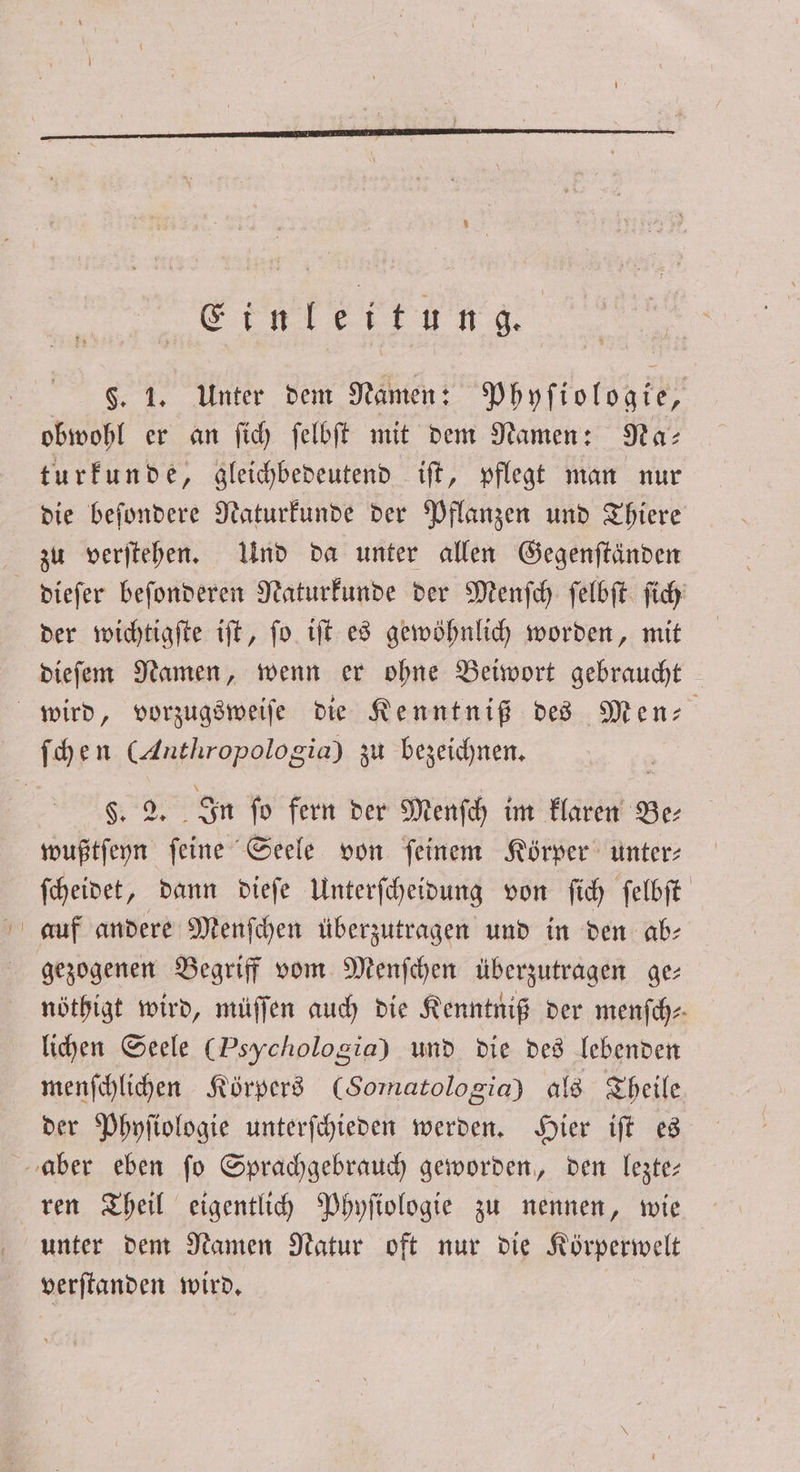 ernliettundg, §. 1. Unter dem Namen: Phyſiologie, obwohl er an ſich ſelbſt mit dem Namen: Na: turkunde „ gleichbedeutend iſt, pflegt man nur die beſondere Naturkunde der Pflanzen und Thiere zu verſtehen. Und da unter allen Gegenſtänden dieſer beſonderen Naturkunde der Menſch ſelbſt ſich der wichtigſte iſt, ſo iſt es gewöhnlich worden, mit dieſem Namen, wenn er ohne Beiwort gebraucht §. 2. In fo fern der Menſch im klaren Be wußtſeyn ſeine Seele von ſeinem Körper unter⸗ ſcheidet, dann dieſe Unterſcheidung von ſich ſelbſt auf andere Menſchen überzutragen und in den ab- gezogenen Begriff vom Menſchen überzutragen ge— nöthigt wird, müſſen auch die Kenntniß der menſch⸗ lichen Seele (Psychologia) und die des lebenden menſchlichen Körpers (Somatologia) als Theile der Phyſiologie unterſchieden werden. Hier iſt es ren Theil eigentlich Phyſiologie zu nennen, wie unter dem Namen Natur oft nur die Körperwelt verſtanden wird.