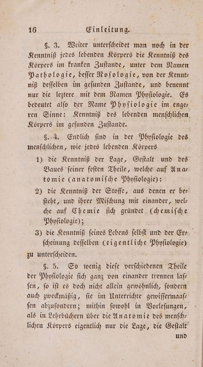 §. 3. Weiter unterſcheidet man noch in der Kenntniß jedes lebenden Körpers die Kenntniß des Körpers im kranken Zuſtande, unter dem Namen Pathologie, beſſer Noſologie, von der Kennt⸗ niß deſſelben im geſunden Zuſtande, und benennt nur die leztere mit dem Namen Phyſiologie. Es bedeutet alſo der Name Phyſiologie im enge⸗ ren Sinne: Kenntniß des lebenden menfchlichen. Körpers im geſunden Zuſtande. §. 4. Endlich find in der Phyſiologie des menſchlichen, wie jedes lebenden Körpers 1) die Kenntniß der Lage, Geſtalt und des Baues ſeiner feſten Theile, welche auf Ana— tomie (anatomiſche Phyſiologie): 2) die Kenntniß der Stoffe, aus denen er ber ſteht, und ihrer Miſchung mit einander, wel— che auf Chemie ſich gründet, cchemiſche Phyſiologie); 3) die Kenntniß ſeines Lebens ſelbſt d der Er⸗ ſcheinung deſſelben 1 Phyſiologie) zu unterſcheiden. §. 5. So wenig dieſe arten Theile der Phyſlologie ſich ganz von einander trennen laſ— ſen, ſo iſt es doch nicht allein gewöhnlich, ſondern auch zweckmäßig, fie im Unterrichte gewiſſermaaſ⸗ ſen abzuſondern; mithin ſowohl in Vorleſungen, als in Lehrbüchern über die Anatomie des menſch⸗ lichen Körpers eigentlich nur die Lage, die Geſtalt und