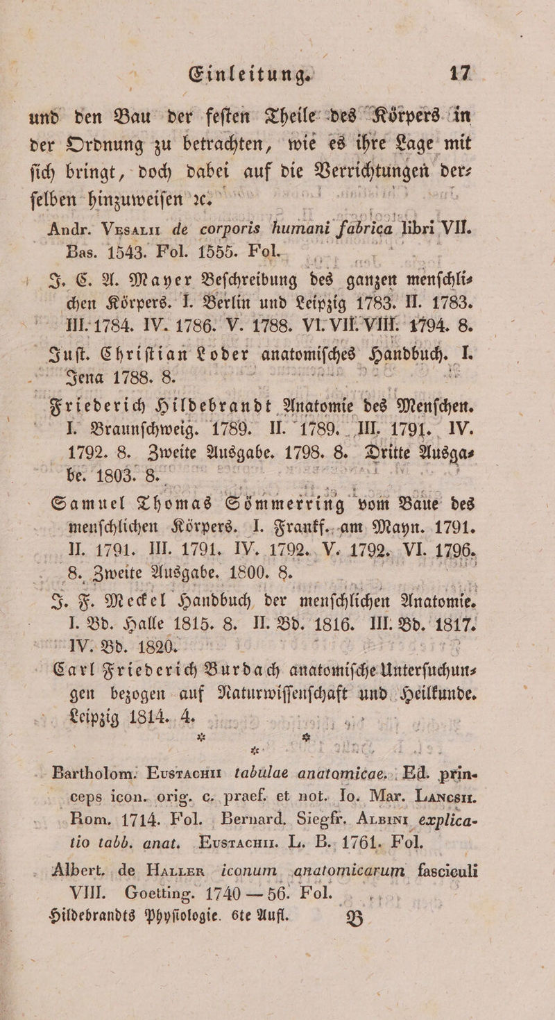 un den Bau der feſten Theile des Körpers in der Ordnung zu betrachten, wie es ihre Lage mit ſich bringt, doch dabei auf die Verrichtungen r der⸗ ſelben hinzuweiſen ꝛc. Andr. Vesarıı de corporis humani Jabra libri VII. Bas. 1543. Fol. 1555. Fol. J. C. A. Mayer Beſchreibung des ganzen wenſchli⸗ chen Körpers. I. Berlin und Leipzig 1783. II. 1783. III. 1784. IV. 1786. V. 1788. VI. VII. VIII. 1794. 8. Juſt. Ehriftian Loder e Handbuch. 1. Jena 1788. 8. Friederich Hildebrandt. Anatomie des mags. I. Braunſchweig. 1789. II. 1789. III. 1791. 1792. 8. Zweite Ausgabe. 172. 85 Dritte dag, 68 1803. 8. Samuel Thomas Sömmerring vom Baue des menſchlichen Körpers. J. Frankf. am Mayn. 1791. 7.4791; HL 1701, IV, 1792. V. 1792. VI. 1796. 8. Zweite Ausgabe. 1800. 8. F. F. Meckel Handbuch. der menſchlichen Anatomie, 1 Bd. Halle 1815. 8. II. Bd. 1816. III. I 1817. IV. Bd. 1820. | Carl Friederich Burdach anatomiſche Uierſochun⸗ gen bezogen auf 5 und h fee 1814. * 10 e Bartholom. Evsrachrr tabulae anatamicae.: Ed. prin- dceps icon. orig. c. praef. et not. Io. Mar. Lanesrr. Rom. 1714. Fol. Bernard. Siegfr. Ausını ‚explica- tio tabb. anat. Eusrachrl. L. B. 1761. Fol. Albert. de Harzer iconum anadtomicarum fosciouli VIII. Goetting. 1740 — 56. Fol. Hildebrandts Phyſiologie. ste Aufl. B