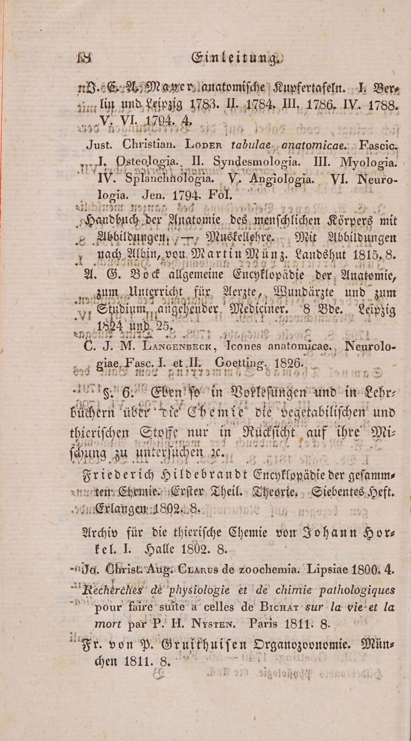 5 3 u 1 Ber⸗ f Ey VI. Bir AL: % Aa ale 3 12e 4 1 . I Blut Christian. Lover tabulae., ‚anatomicae. Fascic, ml Dsteologia., 1. Syndesmologia. IH. dene IV. See 1% Angiologia. 3 77 Neuro- logia. Jen. 1794. Fol. “> a Edt 9170 8711 1955 H 8 Handbuch der Anatomie des wenſchüchen Körperz mit 8 Abbildungen . Muskellehre. Mit Abbildungen nach Albin, von Martin Mi ün z. Landshut 1815,8. A. G. Bock allgemeine Euchklopädie der Anatomie, 1815 „ Unterricht für, Aerz zte,, Wundärzte und zum Stubium, aüheheuder Mediciner. 8 Bde. Leipzig une 7 anno e n C. J. M. en Mees anatomicae. Neurolo- giae,. Fasc. I. r: I. mono 1826. f 2 3 * 20 90 AI aa. 2 * ei | Y 1 ien 0 eint ber bie“ Eh emie pie eg und thieriſchen Stoffe. nur in Reihe, 11 2 5 9 10 zu ünterſtichen de., 2 8 Srieveric Hildebrandt Enchklopädie der ep ten; Chemie. Erſter Theil. „ Siebentes es Heft. en 8902 8. rn Jun an 8 Archiv für die thieriſche Chemie von Fohäut Hor⸗ kel. I. Halle 1802. 8. d. Ohrist. Aug: Guarus de zoochemia. Lipsiae 1800. 4. Rechdrehes' de physiologie et de chimie pathologiques pour faire suite a celles de Brenar sur la vie et la mort par 5 H. Nysten. Paris 1811: 8. Fr. von P. Grufthuiſen Organezvonomie. Mün⸗ chen 1811. 25 v4 * Aan Sine 1