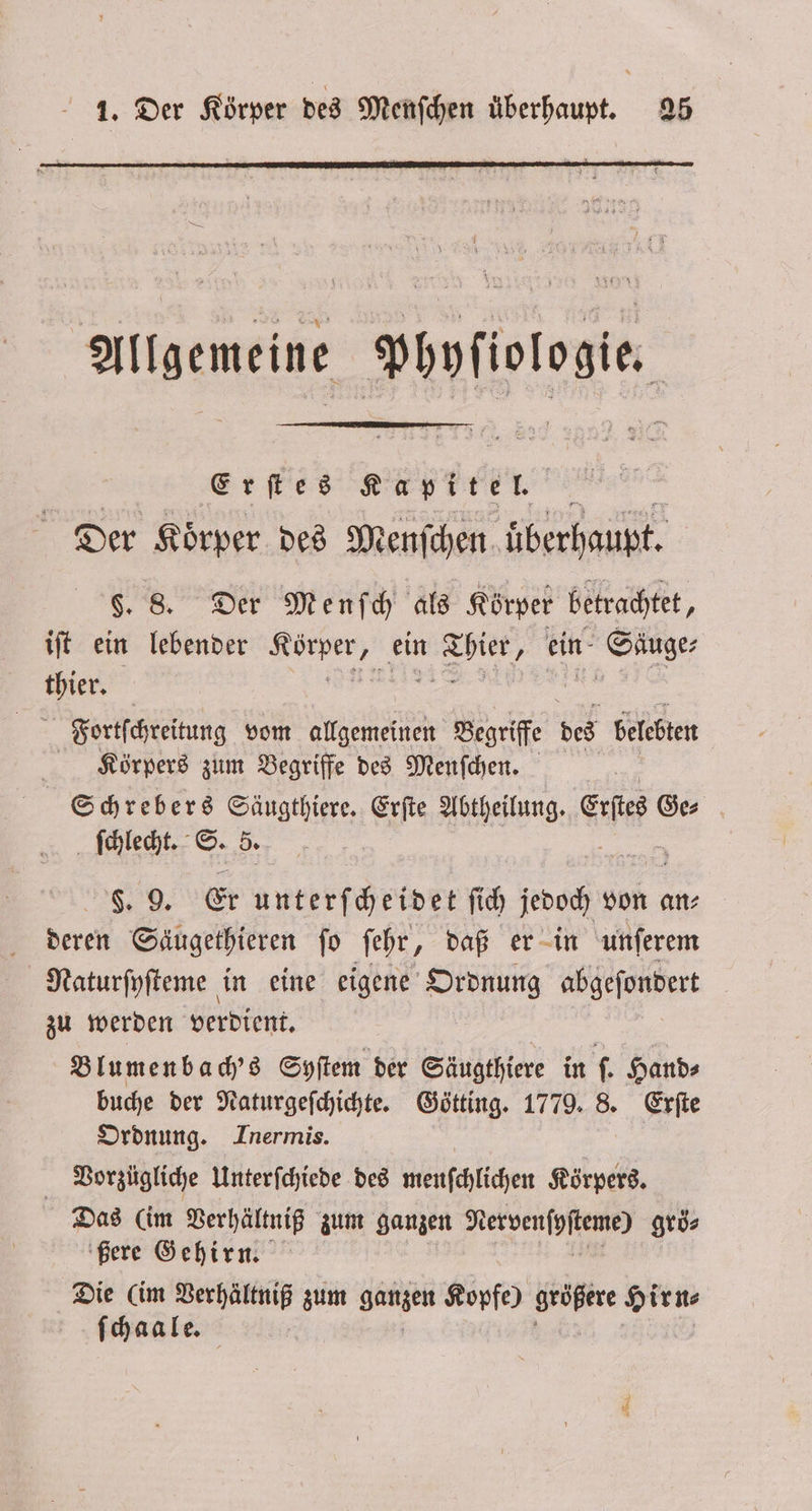 Allgemeine Phyſiologie. Erſtes Kapitel. x Der Körper des Menſchen überhaupt. §. 8. Der Menſch als Körper betrachtet, iſt ein lebender are ein 1 ein Sage thier. Fiaortſchreitung vom allgemeinen Begriffe des belebten Körpers zum Begriffe des Menfchen. Schrebers Säugthiere. Erſte Abtheilung. GEH Ge⸗ ſchlecht. S. 5. N, Er unterſcheidet ſich oc von an⸗ deren Säugethieren ſo ſehr, daß er in unſerem Naturſyſteme in eine eigene Ordnung abgeſondert zu werden verdient. Blumenbach's Syſtem der Säugthiere in ſ. Hand⸗ buche der Naturgeſchichte. Götting. 1779. 8. Erſte Ordnung. Inermis. Vorzügliche Unterſchiede des menſchlichen Körpers. Das (im Verhältniß zum ganzen Nervenſyſteme) groͤ⸗ ßere Gehirn. Die (im e zum ganzen Kopfe) größere Hirn⸗ ſchaale.