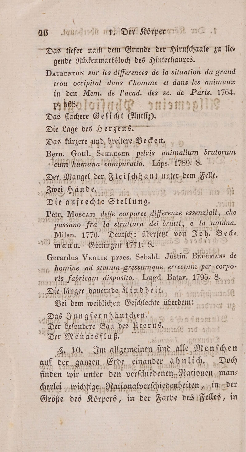 as And OR ni. — Das tiefer nach dem Grunde der Hirnſchaale zu Tier gende Rückenmarksloch des Hinterhaupts. Davsenton sur les differences de la situation du grand trou occipital dans homme et dans les animauæ in den Mem. de l’acad. des sc. de Paris. le 5. 568% al ana 515m 99 Das flachere Gef icht u ER Die Lage des Herzens.“ Das kürzere und. breitere Beck en, „ 5 Bern. Gottl. Sennen pelvis animalium brutorum cum humana! comparatio. Lips. 1789. 8. Der. Mangel. der Fleiſchhaut unter dem Felle. Zwei Hände. 7 | | * = u REN Die aufrechte Stellung. a Petr, Moscarı delle corporee differenze essenziali, cle | passano fra la struitura dei dbrutti, e la umana. Milan. 17 70. Deutſch: überſetzt von Joh. Beck⸗ mann. Göttingen 1771. 8. Aka Gerardus Vrorıx praes. Sebald. Justin. BRE Hs de ‚ homine ad statum gressumdue errectum per corpo- e vis Fabricam disposito. Lagd. Batav. 1795. 8. „Die länger dauernde Kindheit. 0 | | 10 Bei dem weiblichen Gefchlechte überdem: | = an „Das Sungfernh äutchen. 8 | | Der beſondere Bau des Uterus. 5 Der Monatsflu ß. 5 . 10. Im allgemeinen. find, alle Menf hen uf der. ganzen Erde einander ähnlich. „Doch finden wir unter den verſch jedenen.. Nationen man⸗ cherlei wichtige Nationalverf ſchiedenheiten, in der Größe des Körpers, in der Farbe des Felles, in * AD —