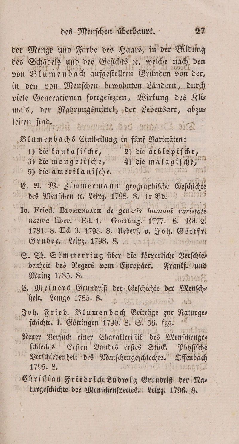 der Menge und Farbe des Haas, in der Bildung des Schädels und des Geſichts x. welche nach den von Blumenbach aufgeſtellten Gründen von der, in den von Menſchen bewohnten Ländern, durch viele Generationen fortgeſezten, Wirkung des Kli— ma's, der Nahrungsmittel, der Lebensart, abzu⸗ leiten ſind. j) ᷣœ: ̃—˙wQà:; 4 €; ne 8 lu m enb ach 8 Eintfeiteng: in 1 fünf 2 Varietäten: 1) die kaukaſiſche, 5 1 2) die äthiopiſche, 50 3) die mongoliſche, 4) die „ i 5) die amerikaniſche. 128 u 15 A. W. Zimmermann geographiſche Ber des Menfchen ꝛc. Leipz. 1798. 8. Er Bd! MR &gt; ® “Jo. Fried. Bivmensich de denerts humani varietate natioa liber. Ed. 1. Goetting.“ 1777. 8. Ed. 2. 1781. 8. Ed. 3. 1795. 8. nr v. or de Gruber. Leipz. 1798. 8 rent | S. Th. Sömmerring über die körperliche Verſchie⸗ denheit des Negers vom Europäer. ray 15 Mainz 1785. 8. C. Meiners Grundriß der Goat der ene heit. Lemgo 1785.8. Joh. Fried. Blumen bach Beiträge zur Neunge⸗ ſchichte. I. Göttingen 1790. 8. S. 56. fgg. . Neuer Verſuch einer Charakteriſtik des Menſchenge⸗ ſchlechts. Erſten Bandes erſtes Stück. Phyſiſche Verſchiedenheit des eee Offenbach 1795. 8. 1 | Chriſtia n Friedrich Ludwig Grundriß der Nas turgeſchichte der Menſchenſpecies. Leipz. 1796. 8. F * per