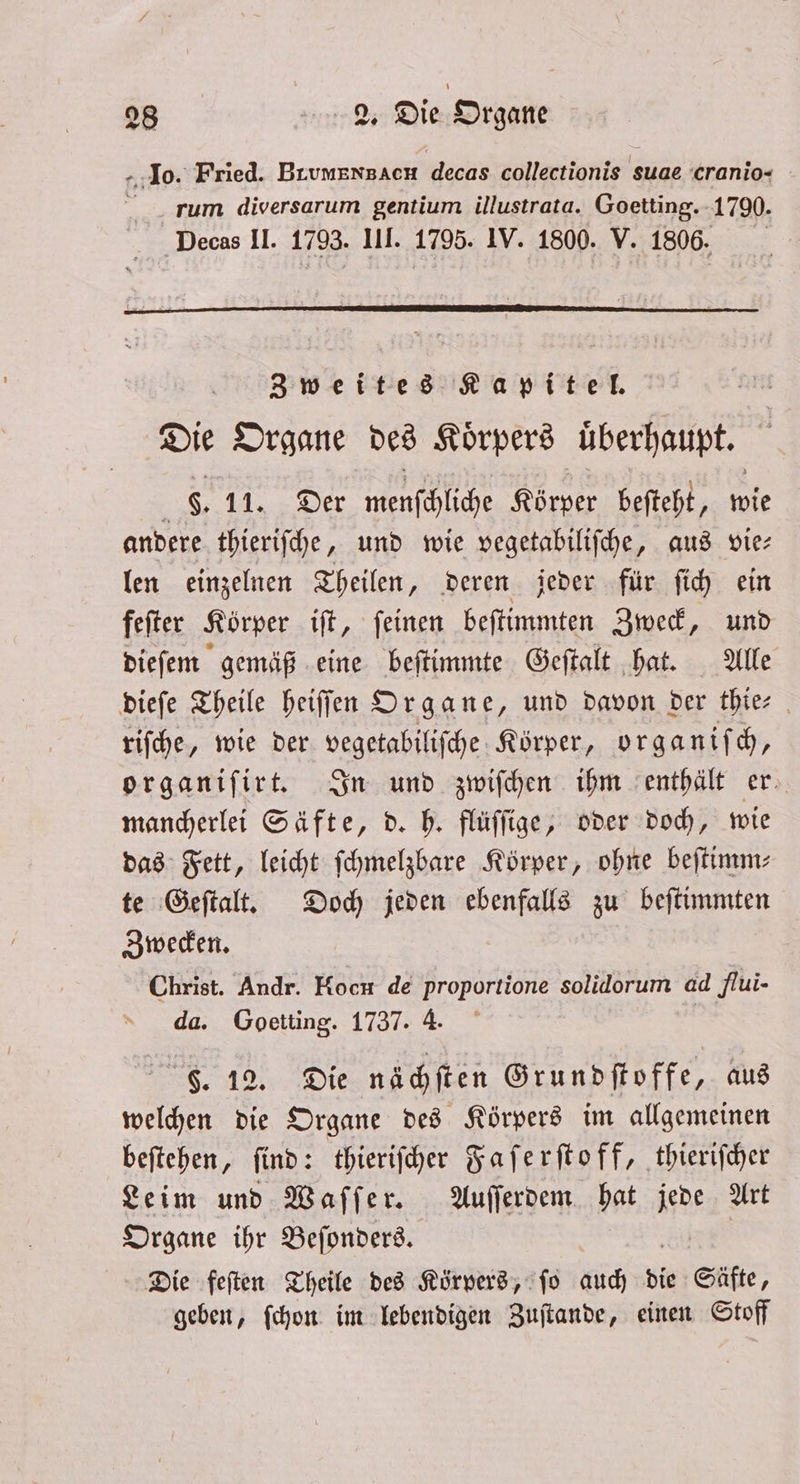 10. Fried. BrumensacH ect golfer nt suae cranio- rum diversarum gentium illustrata. Goetting. 1790. Decas II. 1793. III. 1795. IV. 1800. V. 1806. Zweites Kapitel. Die Organe des Koͤrpers überhaupt. i 8. 11.2.8007 ehe Körper beſteht, wie andere thieriſche, und wie vegetabiliſche, aus vie— len einzelnen Theilen, deren jeder für ſich ein feſter Körper iſt, ſeinen beſtimmten Zweck, und dieſem gemäß eine beſtimmte Geſtalt hat. Alle dieſe Theile heiſſen Organe, und davon der thie⸗ riſche, wie der vegetabiliſche Körper, organiſch, organiſirt. In und zwiſchen ihm enthält er. mancherlei Säfte, d. h. flüſſige, oder doch, wie das Fett, leicht ſchmelzbare Körper, ohne beſtimm⸗ te Geſtalt. Doch jeden ebenfalls zu beſtimmten Zwecken. Christ. Andr. Hoch de proportione solidorum ad flui- da. Goetting. 1737. 4. F. 12. Die nächſten Grundſtoffe, aus welchen die Organe des Körpers im allgemeinen beſtehen, ſind: thieriſcher Faſerſtoff, thieriſcher Leim und Waſſer. Auſſerdem hat ie Art Organe ihr Beſonders. Die feſten Theile des Körpers, ſo auch die Säfte, geben, ſchon im lebendigen Zuſtande, einen Stoff