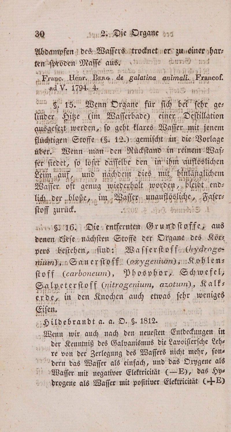 Abdampfen des Waſſers trocknet er e Ar ten ſpröden Maſſe aus. ente W „Franc. Hear, Bere, de ‚galatina, nn ‚Eranoof ad V. 1794. 4. 5 5 18 4 71737 77 * x N Weng Orale für IE ga 1055 ge⸗ ider Hitze (im Waſſerbade) einer Deſtillation ausgeſezt werden, ſo geht klares Waſſer mit jenem flüchtigen Stoffe (§. 12.) gemiſcht in die Vorlage über. Wenn man den Nuüͤckſtand in reinem Waſ⸗ fer ‚feoet, 1 Er . den in ihm 5 lich der bloße, im Welte be Wer ſtoff zurück. N . 226124210 8316. Die entfernten ee aus denen dieſe nächſten Stoffe der Organe des Kör⸗ pers beſtehen, ſind: Waſſerſtoff e (Hero ge- es mum); San erſtoff (owygeniwm) s: Role: feoff (carboneum), Phosphor, Schwefel, Salpeterſtoff (nitrogenium, azotuin), Kalk⸗ erde, in den A 1 etwas ſehr weniges Eiſen. ih 8 Hildebrandt a. a. O. 6. 1812. | Wenn wir auch nach den neueſten Entdeckungen in der Kenntniß des Galvanismus die Lavoiſierſche Leh⸗ re von der Zerlegung des Waſſers nicht mehr, ſon⸗ dern das Waſſer als einfach, und das Oxygene als Waſſer mit negativer Elektricität ( E), das Hy⸗ drogene als Waſſer mit poſitiver Elektricität (E)