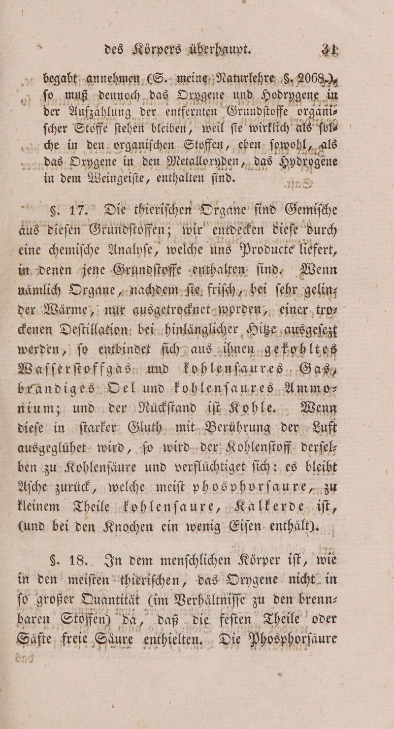 begabt annehmen (S. meine Naturlehre 8,2068 1 g. muß dennoch das Oxygene und Hodrygene in der Aufzählung der entfernten Gru udftoffe, organi⸗ ſcher Stoffe ſtehen bleiben, weil fie wirklich als fol⸗ che in den organiſchen Stoffen, eben ſowohl, als wandggs Orygene in den Metalloryden, das Pre in dem Weingeiſte 5 enthalten ſind. F. 17. Die thieriſchen Organe ſind Genie aus dieſen Grundſtoffen; wir entdecken dieſe durch eine chemiſche Analyſe, welche uns Producte liefert, in denen jene Grundſtoffe enthalten ſind. Wenn nämlich Organe, nachdem ſie friſch, bei ſehr gelin⸗ der Wärme, nur ausgetrocknet worden, einer tro⸗ ckenen Deſtillation bei hinlänglicher Hitze ausgeſezt werden, ſo entbindet ſich aus ihnen gekohltes Waſſerſtoffgas, und kohlenſaures Gas, brandiges Oel und kohlenſaures Ammpr nium; und der Rückſtand iſt Kohle. Wenn dieſe in ſtarker Gluth mit Berührung der Luft ausgeglühet wird, ſo wird der Kohlenſtoff derſel⸗ ben zu Kohlenſäure und verflüchtiget ſich: es bleibt Aſche zurück, welche meiſt phosphorſaure, zu kleinem Theile kohlenſaure, Kalkerde iſt, (und bei den Knochen ein wenig Eifen- enthält). N 9. 18. In dem menſchlichen Körper iſt, wie in den meiſten thieriſchen, das Orygene nicht in ſo großer Quantität (im Verhaͤltniſſe zu den brenn⸗ baren Stoffen) Da, 25 daß die. feſten Theile oder Säfte freie. Säure enthielten. Die Poosphorfiure