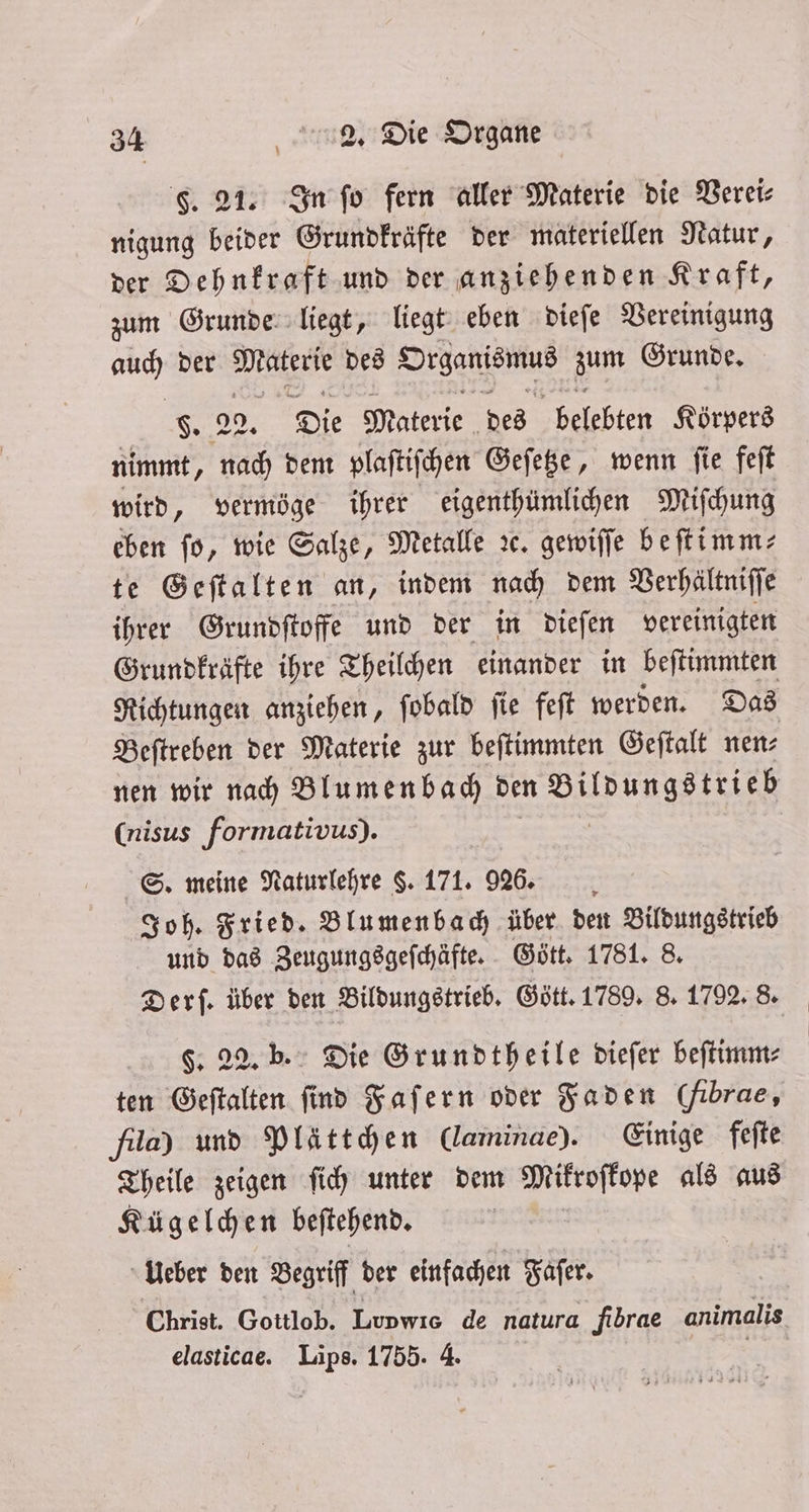 F. 21. In ſo fern aller Materie die Verei⸗ nigung beider Grundkräfte der materiellen Natur, der Dehnkraft und der anziehenden Kraft, zum Grunde liegt, liegt eben dieſe Vereinigung auch der e des n zum Grunde, F. 29. Die Materie des belehtet Körpers nimmt, nach dem plaſtiſchen Geſetze, wenn ſie feſt wird, vermöge ihrer eigenthümlichen Miſchung eben fo, wie Salze, Metalle ꝛc. gewiſſe beſtimm⸗ te Geſtalten an, indem nach dem Verhältniſſe ihrer Grundſtoffe und der in dieſen vereinigten Grundkräfte ihre Theilchen einander in beſtimmten Richtungen anziehen, ſobald ſie feſt werden. Das Beſtreben der Materie zur beſtimmten Geſtalt nen: nen wir nach Blumenbach den Bildungstrieb (nisus formativus). S. meine Naturlehre $. 171. 926. Joh. Fried. Blumenbach über den Bildungstrieb und das Zeugungsgeſchäfte. Gött. 1781. 8. Derſ. über den Bildungstrieb. Gött. 1789. 8. 1792. 8. F. 22. b. Die Grundtheile dieſer beſtimm⸗ ten Geſtalten find Faſern oder Faden (fibrae, fla) und Plättchen (laminae). Einige feſte Theile zeigen ſich unter dem Mikroſkope als aus Kügelchen beſtehend. Ueber den Begriff der einfachen Faſer. Christ. Gottlob. Lupwıs de natura fibrae animalis elasticae. Lips. 1755. 4.