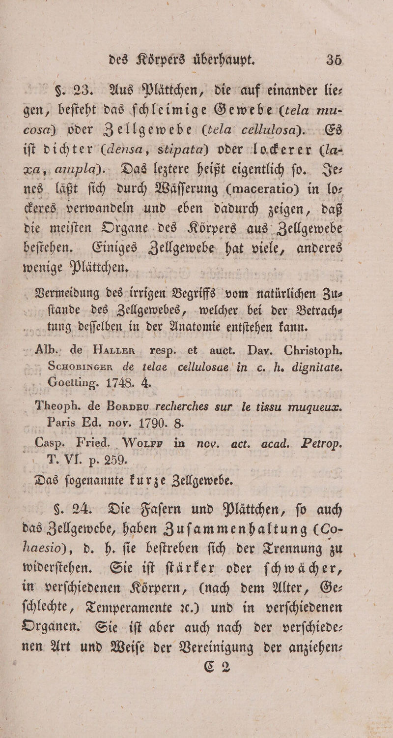F. 23. Aus Plättchen, die auf einander lie⸗ gen, beſteht das ſchleimige Gewebe (tela mu- cosa) oder Zellgewebe (cela cellulosa). Es iſt dichter (densa, stipata) oder lockerer (la: v, ampla).. Das leztere heißt eigentlich ſo. Je⸗ nes laßt ſich durch Wäſſerung (maceratio) in lo⸗ ckeres verwandeln und eben dadurch zeigen, daß die meiſten Organe des Körpers aus Zellgewebe beſtehen. Einiges Sellgeimehn 5 Biel. anderes wenige Plättchen. ö Vermeidung des irrigen Begriffs vom natürlichen Zus ſtande des Zellgewebes, welcher bei der Betrach⸗ tung deſſelben in der Anatomie entſtehen kann. 5 Aer de 3 resp. et auct. Dav. Christoph. Scnosinser de telae cellulosae in h. dignitate. Goetting. 1748. 4. Theoph. de Bonpv recherches sur a tissu muqueux. Paris Ed. nov. 1790. 8. | Casp, Fried. Worry in nov. act. acad. Petrop. T. VI. p. 259. | Dias ſogenannte kurze Zellgewebe $. 24. Die Faſern und Plättchen, fo = das Zellgewebe, haben Zuſammenhaltung (Co- haesio), d. h. ſie beſtreben ſich der Trennung zu widerſtehen. Sie iſt ſtärker oder ſchwächer, in verſchiedenen Körpern, (nach dem Alter, Ge⸗ ſchlechte, Temperamente ꝛc.) und in verſchiedenen Organen. Sie iſt aber auch nach der verſchiede— nen Art und Weiſe der Vereinigung der anziehen: g C 2