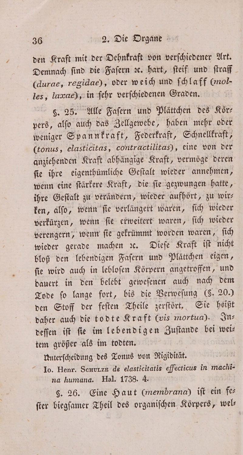 den Kraft mit der Dehnkraft von verſchiedener Ark les, laxae),:in ſehr verſchiedenen Graden. $. 25.5 Alle Faſern und Plättchen des Kör⸗ pers, alſo auch das Zellgewebe, haben mehr oder weniger Spannkraft, Federkraft, Schnellkraft, (tonus, elasticitas, contractilitas), eine von der anziehenden Kraft abhängige Kraft, vermöge deren ſie ihre eigenthümliche Geſtalt wieder annehmen, wenn eine ſtärkere Kraft, die ſie gezwungen hatte, ihre Geſtalt zu verändern, wieder aufhört, zu wir⸗ verkürzen, wenn ſie erweitert waren, ſich wieder verengern, wenn ſie gekrümmt worden waren, ſich wieder gerade machen ꝛc. Dieſe Kraft iſt nicht bloß den lebendigen Faſern und Plättchen eigen, ſie wird auch in lebloſen Körpern angetroffen, und dauert in den belebt geweſenen auch 5 175 Tode fo lange fort, bis die Verweſung (. 20.) den Stoff der feſten Theile zerſtört, 5 1295 daher auch die todte Kraft (vis mortua). In⸗ deſſen iſt ſie im lebendigen Zuſtande bei wei⸗ tem größer als im todten. Unterſcheidung des Tonus von Rigidität. 10. Henr. Scuurze de elasticitatis effecticus in machi- na humana. Hal. 1738. 4. $. 26. Eine Haut (membrana) ift ein fer ſter biegſamer Theil des organiſchen Körpers, wel⸗