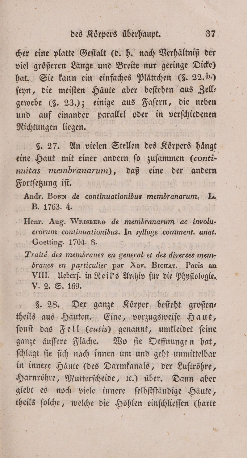 cher eine platte Geſtalt (d. h. nach Verhältniß der viel größeren Länge und Breite nur geringe Dicke) hat. Sie kann ein einfaches Plättchen (J. 22. b.) ſeyn, die meiſten Häute aber beſtehen aus Zell⸗ gewebe (§. 23.); einige aus Faſern, die neben und auf einander parallel oder in verfihiebenen Richtungen liegen. $. 27. An birln Stellen des Körpers haͤngt eine Haut mit einer andern ſo zuſammen (conti- nuitas membranarum), daß eine der andern Fortſetzung iſt. 5 | Andr. Bonn de continuationibus membranarum. L. B. 1763. 4. | Henr. Aug. Wrissene de membranarum ac involu- erorum continuationibus. In lage comment. anat. Goetting. 1704. 8 Trait des membranes en general et des diverses mem- dbranes en particulier par Xav. Bıcnar. Paris an VIII. Ueberſ. in Reil's Archiv fi die e V. 2. S. 169. in 58. 28. Der ganze 1 besteht großen⸗ theils aus Häuten. Eine, vorzugsweiſe Haut, ſonſt das Fell (cutis) genannt, umkleidet feine, ganze äuſſere Fläche. Wo ſie Oeffnungen hat, ſchlägt ſie ſich nach innen um und geht unmittelbar in innere Häute (des Darmkanals, der Luftröhre, Harnröhre, Mutterſcheide, ꝛc.ä) über. Dann aber giebt es noch viele innere ſelbſtſtändige Haute, theils ſolche, welche die Höhlen einſchlieſſen (harte