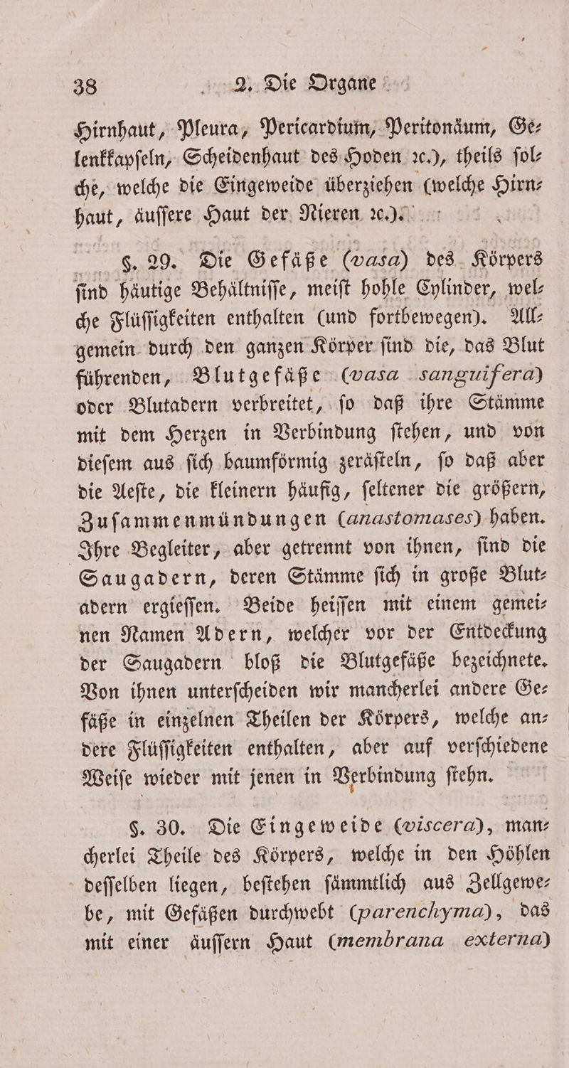 Hirnhaut, Pleura, Pericardium, Peritonäum, Ge⸗ lenkkapſeln, Scheidenhaut des Hoden c.), theils ſol⸗ che, welche die Eingeweide überziehen (welche Hirn: haut, äuſſere Haut der Nieren ꝛc.) g. 29. Die Gefäße (Vasa) des Körpers find häutige Behältniffe, meiſt hohle Cylinder, wel- che Flüſſigkeiten enthalten (und fortbewegen). All: gemein durch den ganzen Körper ſind die, das Blut führenden, Blutgefäße (wasa sanguifera) oder Blutadern verbreitet, ſo daß ihre Stämme mit dem Herzen in Verbindung ſtehen, und von dieſem aus ſich baumförmig zeräfteln, fo daß aber die Aeſte, die kleinern häufig, ſeltener die größern, Zuſammenmündungen (anastomases) haben. Ihre Begleiter, aber getrennt von ihnen, ſind die Saugadern, deren Stämme ſich in große Blut⸗ adern ergieſſen. Beide heiſſen mit einem gemei⸗ nen Namen Adern, welcher vor der Entdeckung der Saugadern bloß die Blutgefäße bezeichnete. Von ihnen unterſcheiden wir mancherlei andere Ge⸗ fäße in einzelnen Theilen der Korpers, welche an— dere Flüſſigkeiten enthalten, aber auf verſchiedene Weiſe wieder mit jenen in Verbindung ſtehn. ’ §. 30. Die Eingeweide (viscera), man: cherlei Theile des Körpers, welche in den Höhlen deſſelben liegen, beſtehen ſämmtlich aus Zellgewe— be, mit Gefäßen durchwebt (parenchyma) , das mit einer äuſſern Haut (membrana externa)