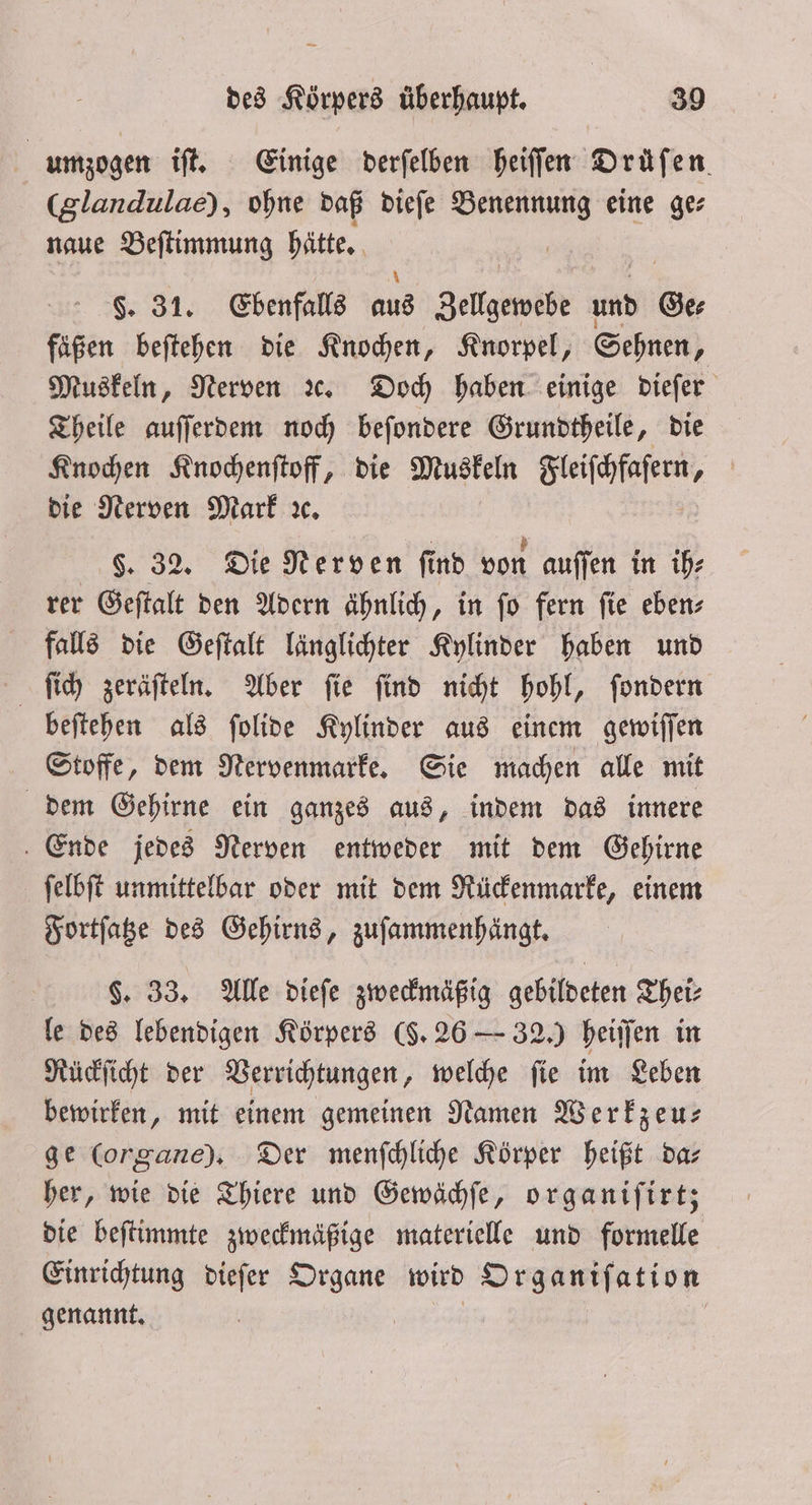 umzogen iſt. Einige derſelben heiſſen Drüfen (glandulae), ohne daß dieſe Benennung eine ge⸗ naue Beſtimmung hätte. 805 §. 31. Ebenfalls 508 Zellgewebe und Ge⸗ fäßen beſtehen die Knochen, Knorpel, Sehnen, Muskeln, Nerven ꝛc. Doch haben einige dieſer Theile auſſerdem noch beſondere Grundtheile, die Knochen Knochenſtoff, die Muskeln Fleiſchfaſern 4 die Nerven Mark ꝛc. §. 32. Die Nerven find von auſſen in ih⸗ rer Geſtalt den Adern ähnlich, in ſo fern ſie eben⸗ falls die Geſtalt länglichter Kylinder haben und ſich zeräſteln. Aber ſie ſind nicht hohl, ſondern beſtehen als ſolide Kylinder aus einem gewiſſen Stoffe, dem Nervenmarke. Sie machen alle mit dem Gehirne ein ganzes aus, indem das innere Ende jedes Nerven entweder mit dem Gehirne ſelbſt unmittelbar oder mit dem Rückenmarke, einem Fortſatze des Gehirns, zuſammenhängt. §. 33. Alle dieſe zweckmäßig gebildeten Thei⸗ le des lebendigen Körpers (§. 26 — 32.) heiſſen in Rückſicht der Verrichtungen, welche ſie im Leben bewirken, mit einem gemeinen Namen Werkzeu— ge (organe). Der menſchliche Körper heißt dar her, wie die Thiere und Gewächſe, organiſirt; die beſtimmte zweckmäßige materielle und formelle Einrichtung dieſer Organe wird Organiſation genannt. |