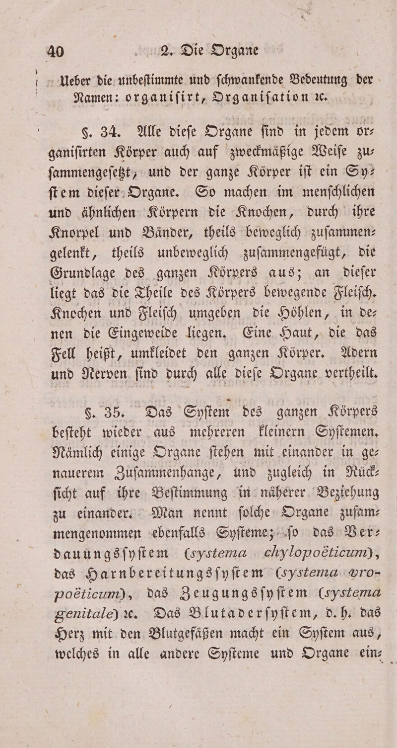 — Namen: organifirt, Organiſation c. §. 34. Alle dieſe Organe find in jedem or⸗ ganiſirten Körper auch auf zweckmäßige Weiſe zu⸗ ſammengeſetzt, und der ganze Körper iſt ein Sy— ſtem dieſer Organe. So machen im menſchlichen und ähnlichen Körpern die Knochen, durch ihre Knorpel und Bänder, theils beweglich zuſammen— gelenkt, theils unbeweglich zuſammengefügt, die Grundlage des ganzen Körpers aus; an dieſer liegt das die Theile des Körpers 1 Fleiſch. Knochen und Fleiſch umgeben die Höhlen, in de⸗ nen die Eingeweide liegen. Eine Haut, die das Fell heißt, umkleidet den ganzen Körper. Adern und Nerven ſind durch alle dieſe Organe vertheilt. §. 35. Das Syſtem des ganzen Körpers beſteht wieder aus mehreren kleinern Syſtemen. Nämlich einige Organe ſtehen mit einander in ge⸗ nauerem Zuſammenhange, und zugleich in Rück⸗ ſicht auf ihre Beſtimmung in näherer Beziehung zu einander. Man nennt ſolche Organe zufam⸗ mengenommen ebenfalls Syſteme; ſo das Ber: dauungsſyſtem (oyetema chylopoëticum), das Harnbereitungsſyſtem (systema pro- poeticum), das Zeugungsſyſtem (systema genitale) ꝛc. Das Blutaderſyſtem, d. h. das Herz mit den Blutgefäßen macht ein Syſtem aus,