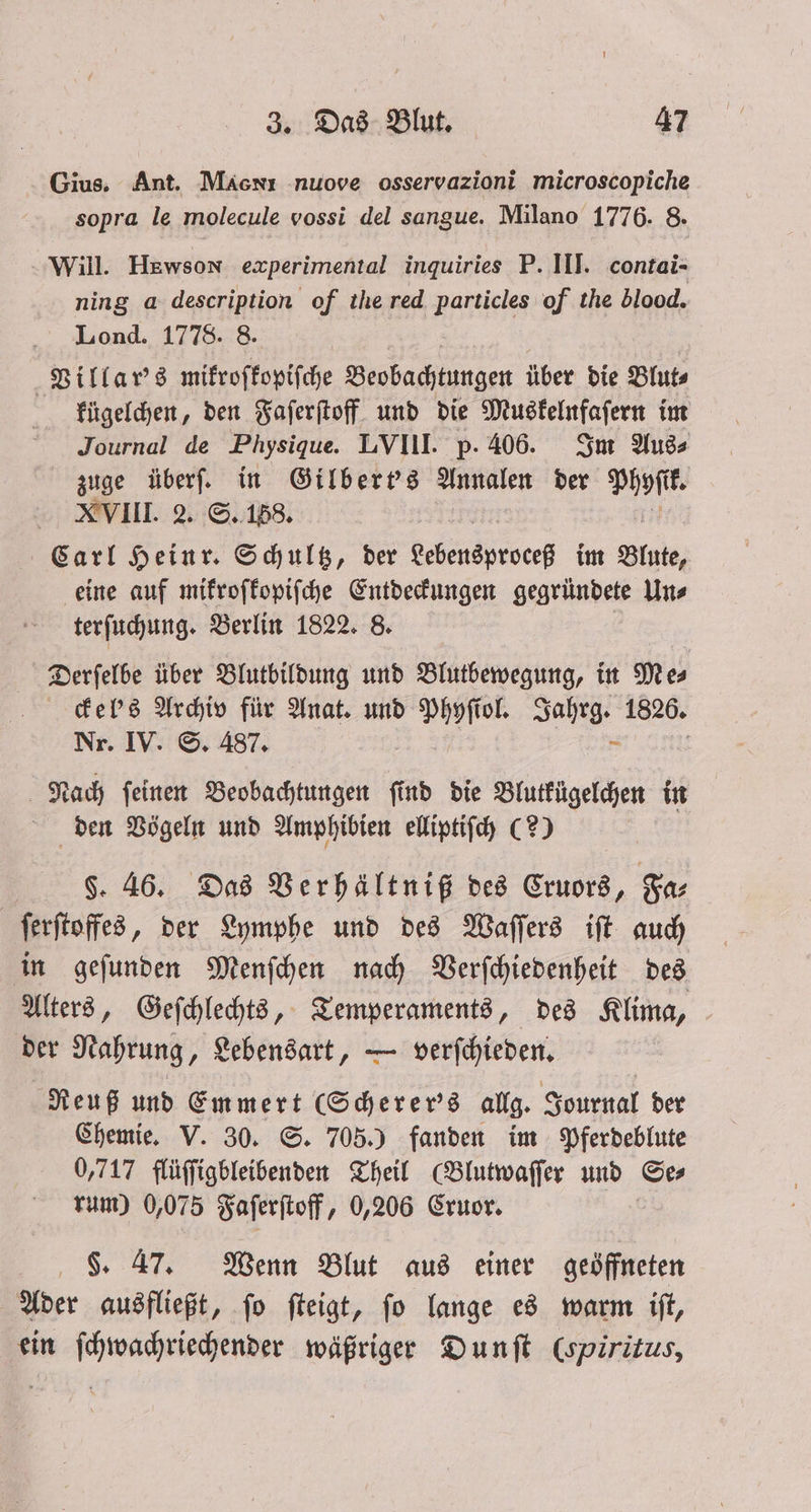 Gius. Ant. MäAcnı nuove osservazioni microscopiche sopra le molecule vossi del sangue. Milano 1776. 8. Will. Hewson experimental inquiries P. III. contai- ning a description of thered particles of the blood. Lond. 1778. 8. Villar's mikroſkopiſche Beobachtungen über die Blut⸗ kügelchen, den Faſerſtoff und die Muskelnfaſern im Journal de Physique. LVIII. p. 406. Im Aus⸗ zuge überſ. in Gilbert's Annalen der Phyſtk. XVIII. 2. S. 158. Carl Heinr. Schultz, der Lebensproceß im Blate, eine auf mikroſkopiſche Entdeckungen gegründete Un⸗ terſuchung. Berlin 1822. 8. Derſelbe über Blutbildung und Blutbewegung, in Me⸗ ckel's Archiv für Anat. und Phyſiol. Jahrg. 1826. Nr. IV. S. 487. Nach ſeinen Beobachtungen ſind die Blutkügelchen in den Vögeln und Amphibien elliptiſch (2) FS. 46. Das Verhältniß des Cruors, Fa⸗ ſerſtoffes, der Lymphe und des Waſſers iſt auch in geſunden Menſchen nach Verſchiedenheit des Alters, Geſchlechts, Temperaments, des Klima, der Nahrung, Lebensart, — verſchieden. Reuß und Emmert Scherer's allg. Journal der Chemie. V. 30. S. 705.) fanden im Pferdeblute 0,717 flüſſigbleibenden Theil (Blutwaſſer und Se⸗ rum) 0,075 Faſerſtoff, 0,206 Cruor. §. 47. Wenn Blut aus einer geöffneten Ader ausfließt, ſo ſteigt, ſo lange es warm iſt, ein ſchwachriechender wäßriger Dunſt (spirizus,