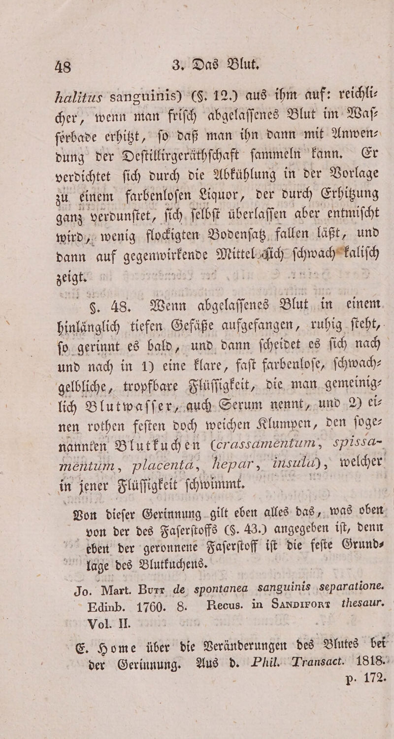 halitus sanguinis) (S. 12.) aus ihm auf: reichli⸗ cher, wenn man friſch abgelaſſenes Blut im Waf ſerbade erhitzt, ſo daß man ihn dann mit Anwen⸗ dung der Deſtillirgeräthſchaft ſammeln kann. Er verdichtet ſich durch die Abkühlung in der Vorlage zu einem farbenloſen Liquor, der durch Erhitzung ganz verdunſtet, ſich ſelbſt überlaffen aber entmiſcht wird, wenig flockigten Bodenſatz fallen läßt, und dann auf N Mittel dich 5 en F. 48. Wenn abgelaſſenes 99 in einem hinlänglich tiefen Gefäße aufgefangen, ruhig ſteht, ſo gerinnt es bald, und dann ſcheidet es ſich nach und nach in 1) eine klare, faſt farbenloſe, ſchwach—⸗ gelbliche, tropfbare Flüſſigkeit, die man gemeinig⸗ lich Blutwaſſer, auch Serum nennt, und 2 ei⸗ nen rothen feſten doch weichen Klumpen, den ſoge⸗ nannten Blutkuchen (erasgamentum, spissa- mentum, placenta,, hepar , insula) , welcher i jener Flüſſigkeit ſchwimmt. | Von dieſer Gerinnung gilt eben alles das, was oben von der des Faſerſtoffs ($. 43.) angegeben iſt, denn eben der geronnene Faſerſtoff iſt die feſte Grund⸗ 1 lage des Blutkuchens. Jo. Mart. Burr de spontanea sanguinis ‚separatione. Edinb. 1760. 8. Recus. in SANDIFORT thesaur. Vol. II. | E. Home über die Veränderungen des Blutes bei der Gerinnung. Aus d. Phil. Transact. 1818. P-. 172.