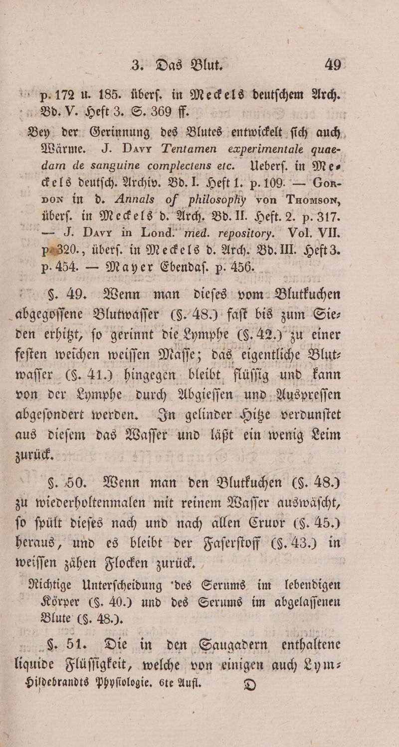 P. 172 u. 185. überſ. in Meckels deutſchem Arch. Bd. V. Heft 3. S. 369 ff. eh der Gerinnung des Blutes entwickelt ſich auch Wärme. J. Davr Tentamen experimentale quae- darn de sanguine compleciens etc. Ueberſ. in Mes. ckels deutſch. Archiv. Bd. I. Heft 1. p. 109. — Gon- non in d. Annals of Philosophy von Tuomson, überf. in Meckels d. Arch. Bd. II. Heft. 2. p. 317. — J. Davr in Lond. med. repository. Vol. VII. p320., überſ. in Meckels d. Arch. Bd. III. Heft z. p. 454. — Mayer Ebendaſ. p. 456. $. 49. Wenn man dieſes vom Blutkuchen abgegoſſene Blutwaſſer (§. 48.) faſt bis zum Gier den erhitzt, fo gerinnt die Lymphe (§. 42.) zu einer feſten weichen weiſſen Maſſe; das eigentliche Blut⸗ waſſer ($. 41.) hingegen bleibt fluſſig und kann von der Lymphe durch Abgieſſen und Auspreſſen abgeſondert werden. In gelinder Hitze verdunſtet aus dieſem das Waſſer und läßt ein 3 Leim zurück. §. 50. Wenn man den Blutkuchen ($. 480 zu wiederholtenmalen mit reinem Waſſer auswaſcht, fo ſpült dieſes nach und nach allen Cruor (F. 45.) heraus, und es bleibt der Faſerſtoff (§. 43.) in weiſſen zähen Flocken zurück. | Richtige Unterfcheidung des Serums im lebendigen Körper (§. 40.) und des Serums im abgelaſſenen Blute (§. 48.). g. 51. Die in den Saugadern enthaltene liquide Flüſſigkeit, welche von einigen auch Lym⸗ Hildebrandts Phyſiologie. 6te Aufl. D