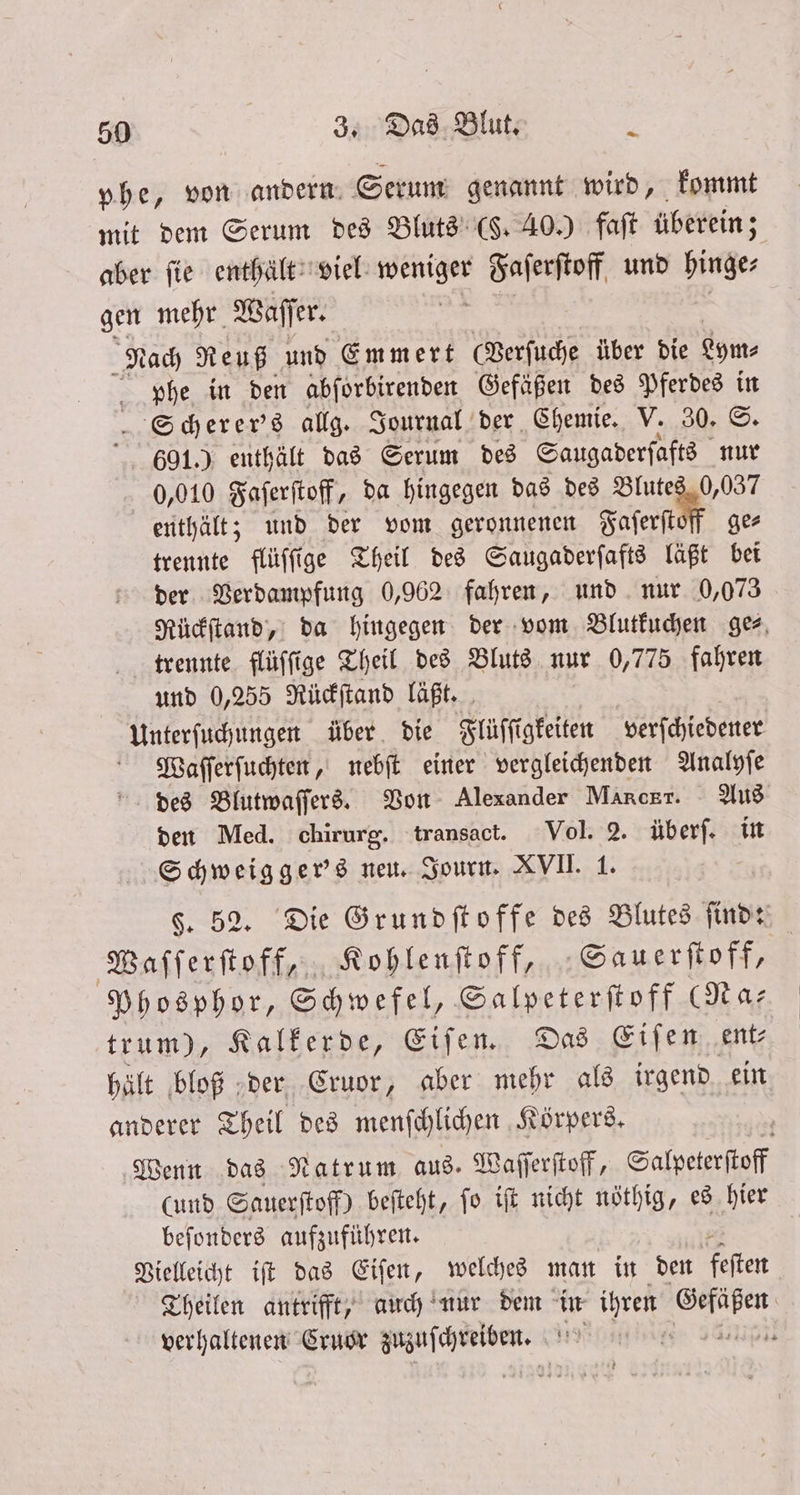 phe, von andern. Serum genannt wird, kommt mit dem Serum des Bluts (F. 40.) faſt überein; s aber fie enthält viel, weniger Faſerſtoff und hinge⸗ gen mehr Waſſer. Nach Reuß und Emmert (Verſuche über die Lym⸗ phe in den abſorbirenden Gefäßen des Pferdes in Scherer's allg. Journal der Chemie. V. 30. ©. 601.) enthält das Serum des Saugaderſafts nur 0,010 Faſerſtoff, da hingegen das des Blutes 0,037 enthält; und der vom geronnenen Faſerſtoff ge trennte flüſſige Theil des Saugaderſafts läßt bei der Verdampfung 0,962 fahren, und nur 0,073 Rückſtand, da hingegen der vom Blutkuchen gez, trennte flüſſige Theil des Bluts nur DR fahren und 0,255 Rückſtand läßt. Unterſuchungen über die Flüſſigkeiten verſchiedener Waſſerſuchten, nebſt einer vergleichenden Analyſe des Blutwaſſers. Von Alexander Manckr. Aus den Med. chirurg. transact. Vol. 2. überſ. in Schweigger's neu. Journ. XVII. 1. §. 52. Die Grundſtoffe des Blutes ſind: Waſſerſtoff, Kohlenſtoff, Sauerſtoff, Phosphor, Schwefel, Salpeterſtoff (Na— trum), Kalkerde, Eiſen. Das Eiſen ent⸗ hält bloß der Cruor, aber mehr als irgend ein anderer Theil des menſchlichen Körpers. Wenn das Natrum aus. Waſſerſtoff, Salpeterſtoff (und Sauerſtoff) beſteht, ſo iſt nicht nöthig, es hier beſonders aufzuführen. Vielleicht iſt das Eiſen, welches man in den feſten Theilen antrifft, auch nur dem in ihren er verhaltenen Cruor . 17955 | ;