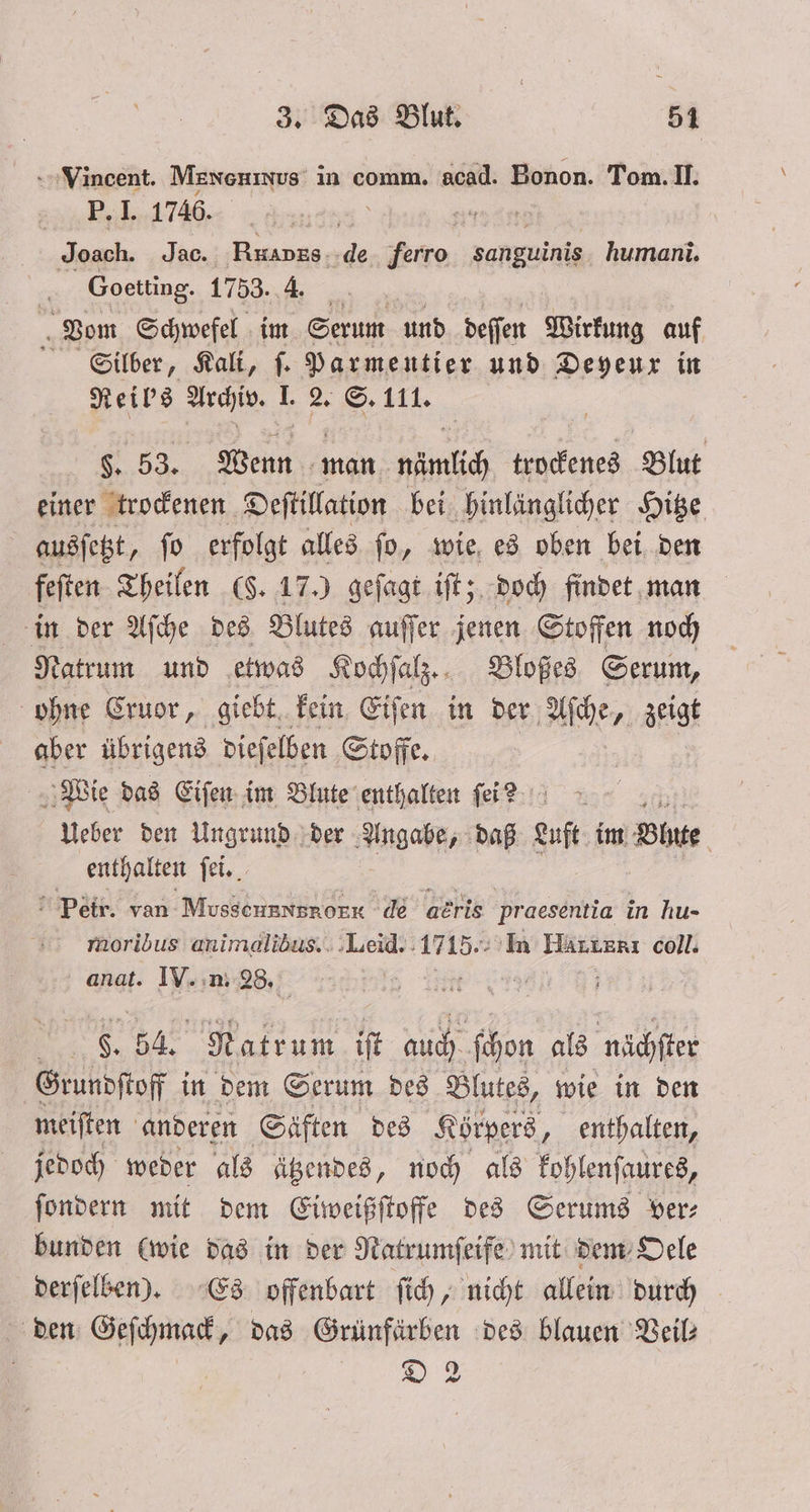 Vincent. Mæxenxus in comm. acad. Bonon. Tom. II. P. I. 1746. * 87 Joach. Jac. Rkapks de FRE Fange humani. Goetting. 1753. 4. 5 Vom Schwefel im Serum und deſſen Wirkung auf Silber, Kali, ſ. Parmentier und Deyeux in Reil's Archiv. I. 2. S. 111. §. 53. Wenn man nämlich trockenes Blut einer trockenen Deſtillation bei hinlänglicher Hitze | ausſetzt, ſo erfolgt alles ſo, wie es oben bei den feſten Theilen (F. 17.) geſagt iſt; doch findet man in der Aſche des Blutes auſſer jenen Stoffen noch Natrum und etwas Kochſalz. Bloßes Serum, ohne Cruor, giebt kein Eiſen in der Aſche, zeigt aber übrigens dieſelben Stoffe. Wie das Eiſen im Blute enthalten ſei ? Ueber den Ungrund der Angabe, daß Luft im Blnte enthalten ſei. Petr. van MosschgNBpnOEE de aeris praesentia in hu- moribus animalibus. Leid. 1715. In Härterı coll. anat. IV. n. 28. t ö S. 54. Natrum iſt auch ſchon als nächſter Grundſtoff in dem Serum des Blutes, wie in den meiſten anderen Säften des Körpers, enthalten, jedoch weder als ätzendes, noch als kohlenſaures, ſondern mit dem Eiweißſtoffe des Serums ver— bunden (wie das in der Natrumſeife mit dem Oele derſelben). Es offenbart ſich, nicht allein durch den Geſchmack, das Grünfärben des blauen Veil⸗ | Fa