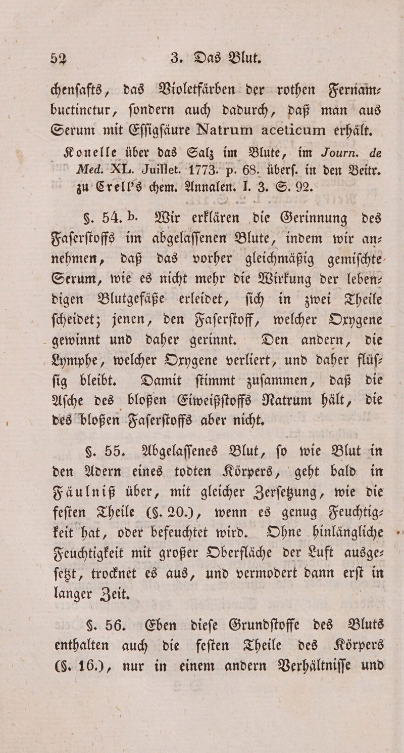 chenſafts, das Violetfärben der rothen Fernam⸗ buctinctur, ſondern auch dadurch, daß man aus Serum mit Effiafäure Natrum aceticum erhält. Konelle über das Salz im Blute, im Journ. de Med. XL. Juillet. 1773. p. 68. überf. in den Beitr. zu Crell's chem. 3 I. 8. S. 92. §. 54. b. Wir erklären bie Gerinnung des Faſerſtoffs im abgelaſſenen Blute, indem wir an⸗ nehmen, daß das vorher gleichmäßig gemifchte- Serum, wie es nicht mehr die Wirkung der leben— digen Blutgefäße erleidet, ſich in zwei Theile ſcheidet; jenen, den Faſerſtoff, welcher Oxygene gewinnt und daher gerinnt. Den andern, die Lymphe, welcher Oxygene verliert, und daher flüſ— ſig bleibt. Damit ſtimmt zuſammen, daß die Aſche des bloßen Eiweißſtoffs Ratrum bält ‚ die des bloßen Faſerſtoffs aber nicht. §. 55. Abgelaſſenes Blut, ſo wie Blut in den Adern eines todten Körpers, geht bald in Fäulniß über, mit gleicher Zerſetzung, wie die feſten Theile (§. 20.), wenn es genug Feuchtig— keit hat, oder befeuchtet wird. Ohne hinlängliche Feuchtigkeit mit großer Oberfläche der Luft ausger ſetzt, trocknet es aus, und vermodert dann a in langer Zeit. $. 56. Eben dieſe Grundſtoffe des Bluts enthalten auch die feſten Theile des Körpers (§. 16.), nur in einem andern Verhältniſſe und