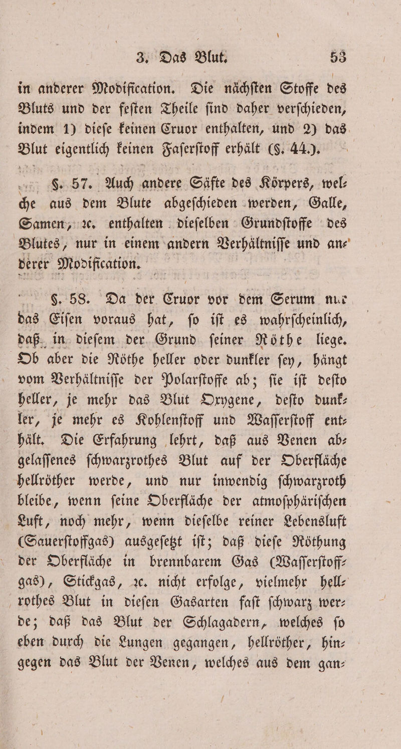 in anderer Modification. Die nächſten Stoffe des Bluts und der feſten Theile ſind daher verſchieden, indem 1) dieſe keinen Cruor enthalten, und 2) das Blut eigentlich keinen Faſerſtoff erhält (§. 44.). F. 57. Auch andere Säfte des Körpers, wel: che aus dem Blute abgeſchieden werden, Galle, Samen, ꝛc. enthalten dieſelben Grundſtoffe des Blutes, nur in einem andern Verhältniſſe und an⸗ derer Mopification. $. 58. Da der Cruor vor dem Serum nur das Eiſen voraus hat, fo ift es wahrſcheinlich, daß in dieſem der Grund ſeiner Röthe liege. Ob aber die Röthe heller oder dunkler ſey, hängt vom Verhältniſſe der Polarſtoffe ab; ſie iſt deſto heller, je mehr das Blut 1 deſto dunk⸗ ler, je mehr es Kohlenſtoff und Waſſerſtoff ent⸗ hält. Die Erfahrung lehrt, daß aus Venen ab: gelaſſenes ſchwarzrothes Blut auf der Oberfläche hellröther werde, und nur inwendig ſchwarzroth bleibe, wenn ſeine Oberfläche der atmoſphäriſchen Luft, noch mehr, wenn dieſelbe reiner Lebensluft (Sauerſtoffgas) ausgeſetzt iſt; daß dieſe Röthung der Oberfläche in brennbarem Gas (Waſſerſtoff⸗ gas), Stickgas, ꝛc. nicht erfolge, vielmehr hell⸗ rothes Blut in dieſen Gasarten faſt ſchwarz wer⸗ de; daß das Blut der Schlagadern, welches ſo eben durch die Lungen gegangen, hellröther, hin— gegen das Blut der Venen, welches aus dem gan: