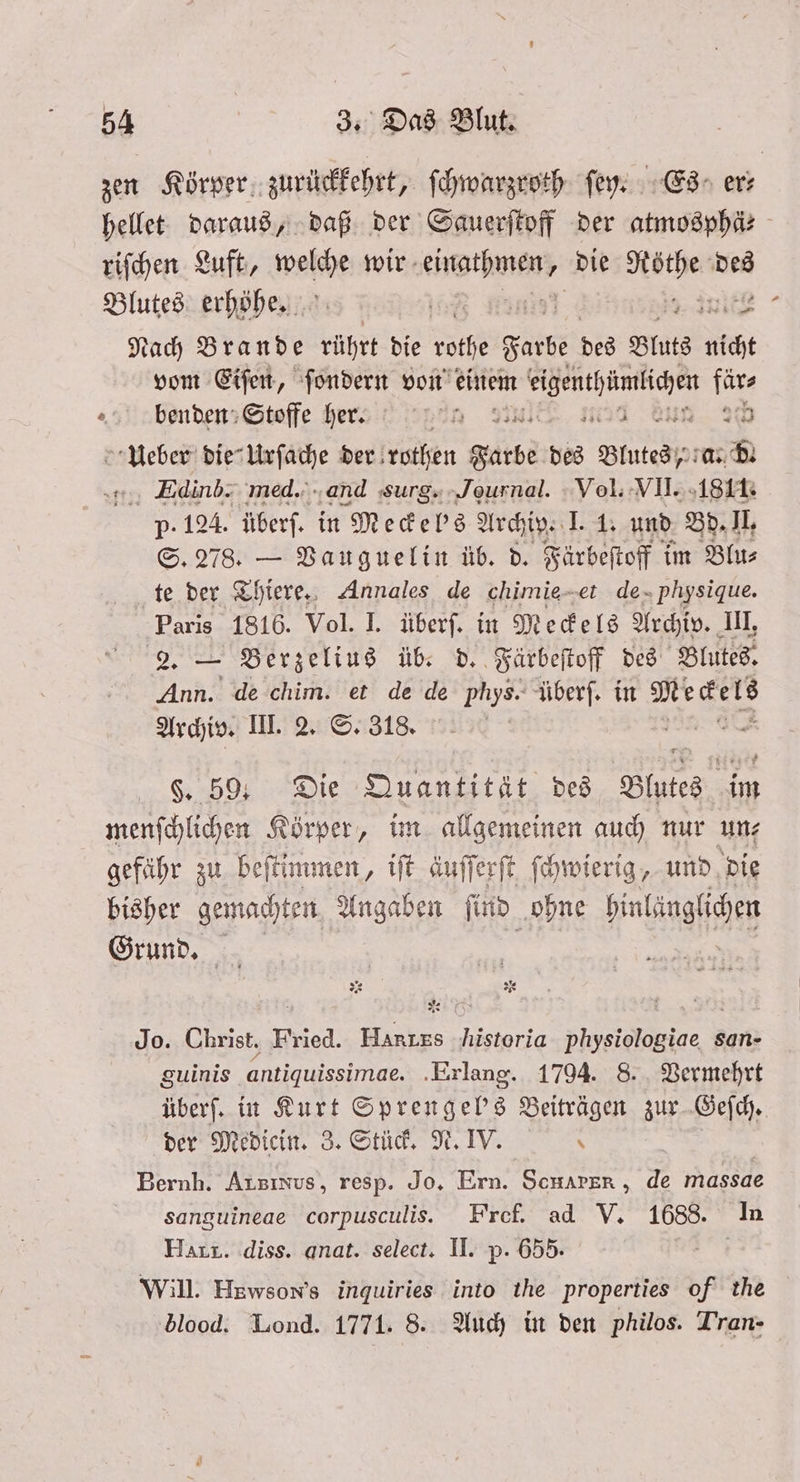 7 7 2223 — Nach Brande rührt die rothe Farbe des Bluts nicht vom Eiſen, ſondern von einem 1 Pe Edinb. med. and Surg. Journal. Vol. VII. 1811. p- 124. überſ. in Meckelbs Archiv. I. 1. und Bd. II. S. 278. — Vauguelin üb. d. Färbeſtoff im Blu⸗ te der Thiere. Annales de chimie-et de physique. Paris 1816. Vol. I. überſ. in Meckels Archiv. III, 2. — Berzelius üb. d. Färbeſtoff des Blutes. Ann. de chim. et de de phys. überſ. in Meckels Archiv. III. 2. S. 318. 2 §. 59 Die Quantität des Blates 12 ats N Jo. Christ. Fried. Harızs Historia physiologiae san- guinis antiquissimae. Erlang. 1794. 8. Vermehrt überſ. in Kurt Sprengel's Beiträgen zur Geſch. der Medicin. 3. Stück. N. IV Bernh. Arsınus, resp. Jo. Ern. ScHAPER , 2 massae sanguineae corpusculis. Fref. ad V. 1688. In Hart. diss. anat. select. II. p. 655. Will. Hzwson’s inquiries into the properties of the blood. Lond. 1771. 8. Auch in den philos. Tran-